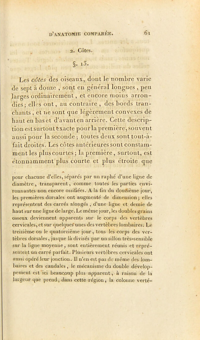 2. Côtes. §. i3. Les cotev des oiseaux, dont le nombre varie de sept à douze , sont en général longues , peu larges ordinairement, et encore moins arron- U dies; elles ont, au contraire , des bords tran- chants , et ne sont que légèrement convexes de hautenbaset d’avanten arrière. Cette descrip- tion estsurtout exacte pourla première,souvent aussi pour la seconde 5 toutes deux sont toui-à- fait droites. Les côtes antérieures sont constam- ment les plus courtes; la première, surtout, est étonnamment plus courte et plus étroite que A pour chacune d’elles, séparés par un raphé d’une ligne de diamètre, transparent, comme toutes les parties envi- ronnantes non encore ossifiées. A la fin du douzième jour, les premières dorsales ont augmenté de dimension; elles représentent des carrés alongés , d’une ligne et demie de haut sur une ligne de large. Le même jour, les doubles grains osseux deviennent apparents sur le corps des vertèbres cervicales, et sur quelques unes des vertèbres lombaires. Le treizième ou le quatorzième jour, tous les corps des ver- tèbres dorsales, jusque là divisés par un sillon très-sensible sur la ligne moyenne, sont entièrement réunis et repré- sentent un carré parfait. Plusieurs vertèbres cervicales ont aussi opéré leur jonction. Il n’en est pas de même des lom- baires et des caudales , le mécanisme du double dévelop- pement est ici beaucoup plus apparent, à raison de la largeur que prend, dans cette région, la colonne verté-