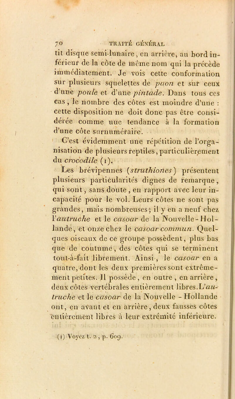 tit disque semi-lunaire, en arrière, au bord in- férieur de la côte de même nom qui la précède immédiatement. Je vois cette conformation sur plusieurs squelettes de paon et sur ceux d’une poule et d’une pintade. Dans tous ces cas, le nombre des côtes est moindre d’une : cette disposition ne doit donc pas être consi- dérée comme uue tendance à la formation d’une côte surnuméraire. C’est évidemment une répétition de l’orga- nisation de plusieurs reptiles, particulièrement du crocodile (i). Les brévipennes (struthiones) présentent plusieurs particularités dignes de remarque, qui sont, sans doute , en rapport avec leur in- capacité pour le vol. Leurs côtes ne sont pas grandes, mais nombreuses; il y en a neuf chez Y autruche et le ccisoar de la Nouvelle-Hol- lande, et onze chez le casoar commun. Quel- ques oiseaux de ce groupe possèdent, plus bas que de coutume, des côtes qui se terminent tout-à-fait librement. Ainsi , le casoar en a quatre, dont les deux premières sont extrême- ment petites. 11 possède , en outre , en arrière , deux côtes vertébrales entièrement libres.Liau- . truche et le casoar de la Nouvelle - Hollande ont, en avant et en arrière, deux fausses côtes entièrement libres à leur extrémité inférieure. (i) Voyez i. 2, p. 609.