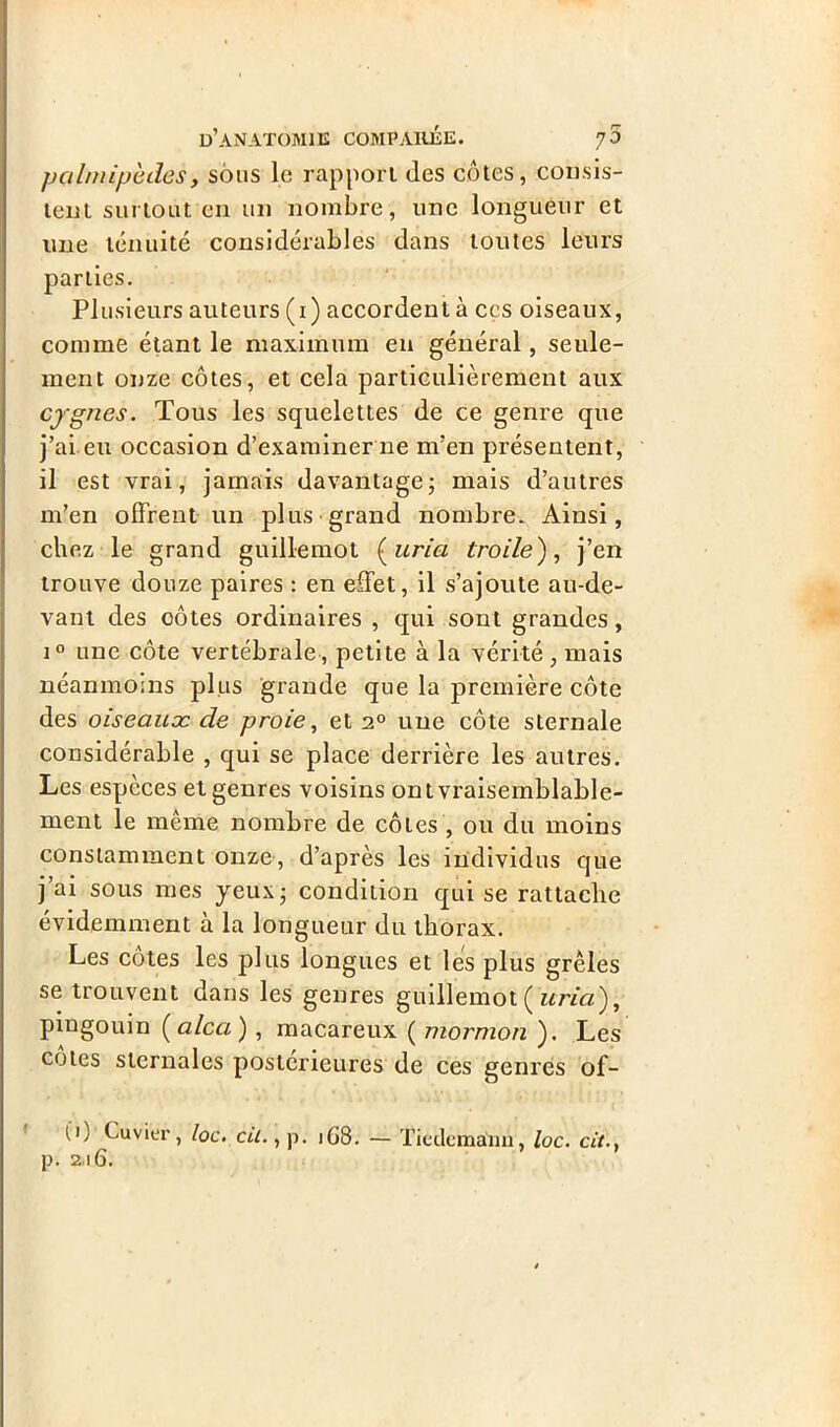 palmipèdes, sous le rapport des côtes, consis- tent surtout en un nombre, une longueur et une ténuité considérables dans toutes leurs parties. Plusieurs auteurs (i) accordent à ccs oiseaux, comme étant le maximum en général, seule- ment onze côtes, et cela particulièrement aux cygnes. Tous les squelettes de ce genre que j’ai eu occasion d’examiner ne nven présentent, il est vrai, jamais davantage; mais d’autres m’en offrent un plus grand nombre. Ainsi, chez le grand guillemot ( uria troile), j’en trouve douze paires : en effet, il s’ajoute au-de- vant des côtes ordinaires , qui sont grandes, i° une côte vertébrale, petite à la vérité, mais néanmoins plus grande que la première côte des oiseaux de proie, et 20 une côte sternale considérable , qui se place derrière les autres. Les espèces et genres voisins ont vraisemblable- ment le même nombre de côtes , ou du moins constamment onze, d’après les individus que j’ai sous mes jeux; condition qui se rattache évidemment à la longueur du thorax. Les côtes les plus longues et lès plus grêles se trouvent dans les genres guillemot ( uria), pingouin ( alca ), macareux ( mormon ). Les côtes sternales postérieures de ces genres of- (0 Cuvier, loc. cic., p. 1G8. — Tiedemann, loc. cit.t p. 2.16.