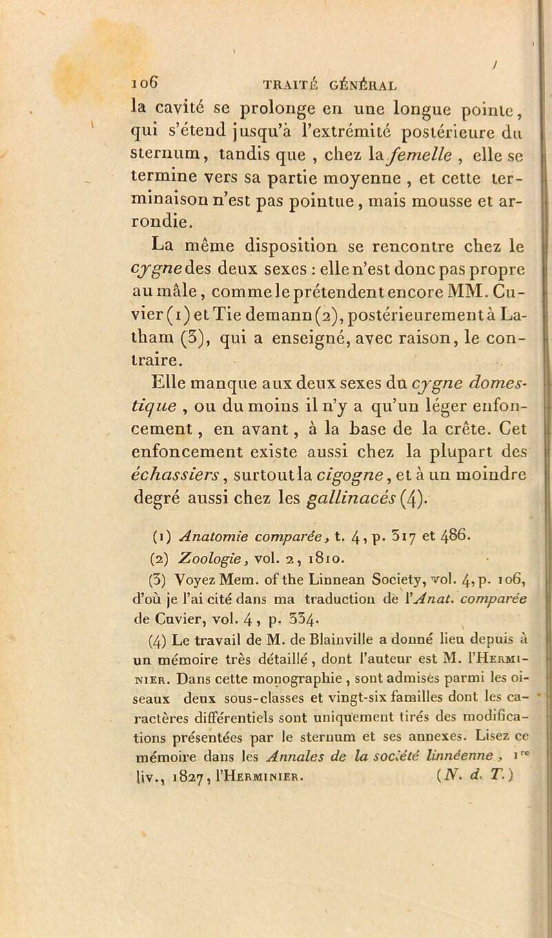 / 106 TRAITÉ GÉNÉRAL la cavité se prolonge en une longue pointe, qui s’étend jusqu’à l’extrémité postérieure du sternum, tandis que , chez la femelle , elle se termine vers sa partie moyenne , et cette ter- minaison n’est pas pointue, mais mousse et ar- rondie. La même disposition se rencontre chez le cygne des deux sexes : elle n’est donc pas propre au mâle, comme le prétendent encore MM. Cu- vier(i) etTie demann(2), postérieurement à La- tham (3), qui a enseigné, avec raison, le con- traire. Elle manque aux deux sexes du cygne domes- tique , ou du moins il n’y a qu’un léger enfon- cement , en avant, à la base de la crête. Cet enfoncement existe aussi chez la plupart des échassiers, surtout la cigogne, et à un moindre degré aussi chez les gallinacés (4). (1) Anatomie comparée, t. 4iP> 5*7 et 4^6. (2) Zoologie, vol. 2, 1810. (3) Voyez Mem. of the Linnean Society, vol. 45p- 106, d’où je l’ai cité dans ma traduction de l'Anat. comparée de Cuvier, vol. 4 ) P- 534- (4) Le travail de M. de Blainville a donné lieu depuis à un mémoire très détaillé, dont l’auteur est M. I’Hermi- nier. Dans cette monographie , sont admises parmi les oi- seaux deux sous-classes et vingt-six familles dont les ca- ractères différentiels sont uniquement tirés des modifica- tions présentées par le sternum et ses annexes. Lisez ce mémoire dans les Annales de la société linnéenne, 1rc liv., 1827, I’Herminier. (N. d. T.)