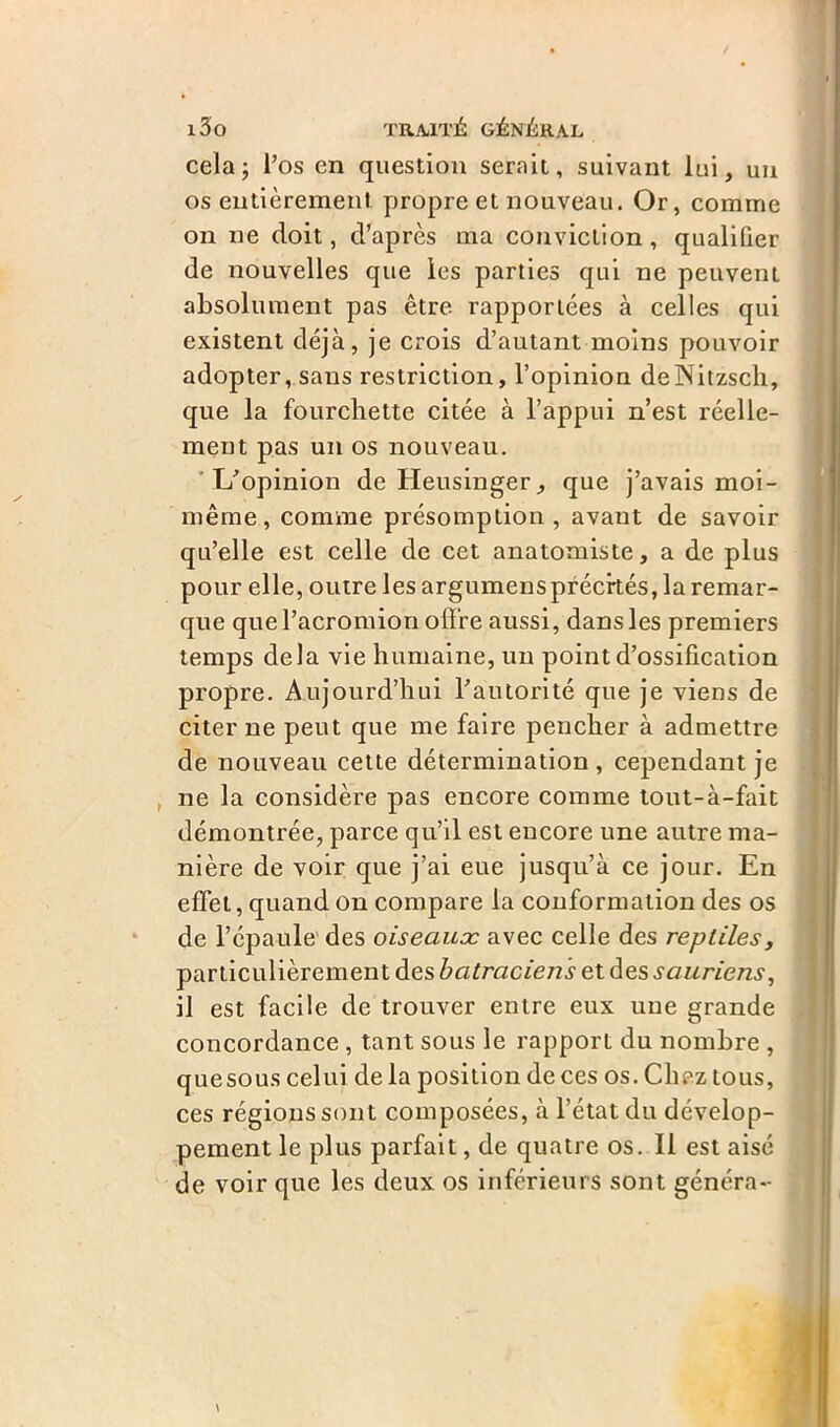 cela j l’os en question serait, suivant lui, un os entièrement propre et nouveau. Or, comme on ne doit, d’après ma conviction, qualifier de nouvelles que les parties qui ne peuvent absolument pas être rapportées à celles qui existent déjà, je crois d’autant moins pouvoir adopter, sans restriction, l’opinion deNitzsch, que la fourchette citée à l’appui n’est réelle- ment pas un os nouveau. L’opinion de Heusinger, que j’avais moi- même, comme présomption, avant de savoir qu’elle est celle de cet anatomiste, a de plus pour elle, outre les argumens précités, la remar- que quel’acromion offre aussi, dans les premiers temps delà vie humaine, un point d’ossification propre. Aujourd’hui l’autorité que je viens de citer ne peut que me faire pencher à admettre de nouveau cette détermination, cependant je ne la considère pas encore comme tout-à-fait démontrée, parce qu’il est encore une autre ma- nière de voir que j’ai eue jusqu’à ce jour. En effet, quand on compare la conformation des os de l’épaule' des oiseaux avec celle des reptiles, particulièrement des batraciens et des sauriens, il est facile de trouver entre eux une grande concordance , tant sous le rapport du nombre , quesous celui de la position de ces os. Chez tous, ces régions sont composées, à l’état du dévelop- pement le plus parfait, de quatre os. Il est aisé de voir que les deux os inférieurs sont généra-