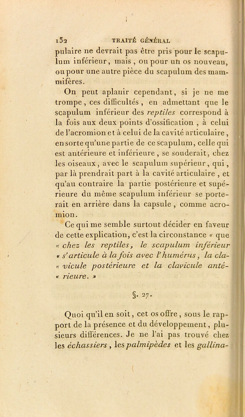 l32 TRAITÉ GÉNÉRAL pulaire ne devrait pas être pris pour le scapu- lum inférieur, mais , ou pour un os nouveau, ou pour une autre pièce du scapulum des mam- mifères. On peut aplanir cependant, si je ne me trompe , ces difficultés , en admettant que le scapulum inférieur des reptiles correspond à la fois aux deux points d’ossification , à celui de l’acromion et à celui de la cavité articulaire , en sorte qu’une partie de ce scapulum, celle qui est antérieure et inférieure, se souderait, chez les oiseaux, avec le scapulum supérieur, qui, par là prendrait part à la cavité articulaire , et qu’au contraire la partie postérieure et supé- rieure du même scapulum inférieur se porte- rait en arrière dans la capsule , comme acro- mion. Ce qui me semble surtout décider en faveur de cette explication, c’est la circonstance « que «■ chez les reptiles, le scapulum inférieur « s’articule à la fois avec V humérus, la cla- « vicule postérieure et la clavicule antè- « rieure. » §• 27* Quoi qu’il en soit, cet os offre , sous le rap- port de la présence et du développement, plu- sieurs différences. Je ne l’ai pas trouvé chez les échassiers , les palmipèdes et les gallina-