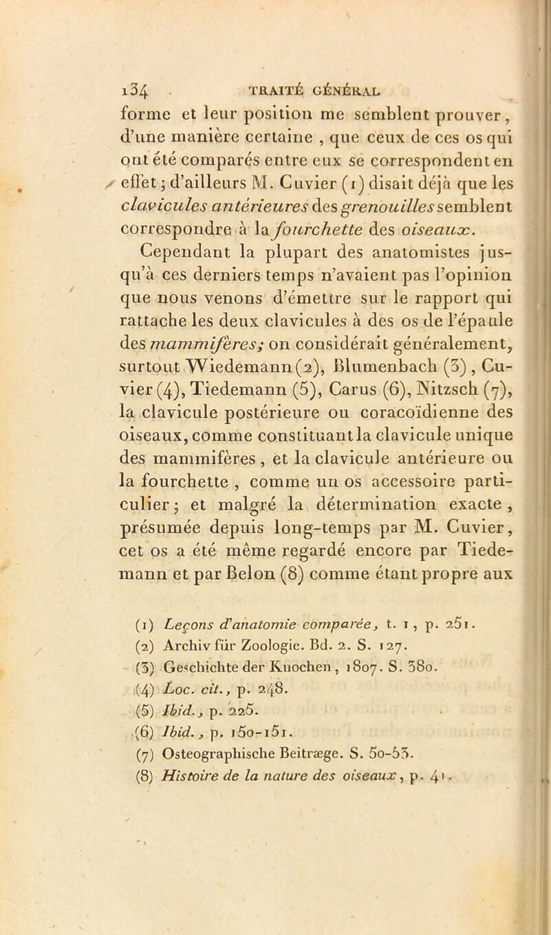 forme et leur position me semblent prouver, d’une manière certaine , que ceux de ces os qui ont été comparés entre eux se correspondent en / effet j d’ailleurs M. Cuvier (i) disait déjà que les clavicules antérieures des grenouilles semblent correspondre à la fourchette des oiseaux. Cependant la plupart des anatomistes jus- qu’à ces derniers temps n’avaient pas l’opinion que nous venons d’émettre sur le rapport qui rattache les deux clavicules à des os de l’épaule des mammifères ; on considérait généralement, surtout Wiedemann(2), Blumenbach (3) , Cu- vier (4), Tiedemann (5), Carus (6), ÎNTitzsck (7), la clavicule postérieure ou coracoïdienne des oiseaux, comme constituant la clavicule unique des mammifères, et la clavicule antérieure ou la fourchette , comme un os accessoire parti- culier j et malgré la détermination exacte, présumée depuis long-temps par M. Cuvier, cet os a été même regardé encore par Tiede- mann et par Belon (8) comme étant propre aux (1) Leçons d'anatomie comparée, t. 1 , p. i5\. (2) Archiv fiir Zoologie. Bd. 2. S. «27. (3) Gesçhiclite der Knochen , 1807. S. 3So. (4) Loc. cil., p. 248. (5) Ibid., p. 225. (6) Ibid., p. i5o-i5x. (7) Osteographische Beitræge. S. 5o-53. (8) Histoire de la nature des oiseaux, p. 41 2 3 4 5 6 7 8 •