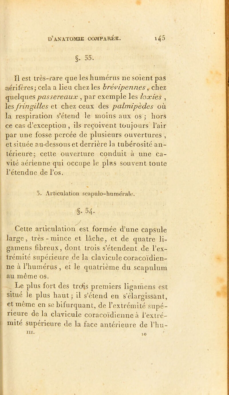 §. 55. Il est très-rare que les humérus ne soient pas aérifères; cela a lieu chez les brévipennes, chez quelques passereaux , par exemple les loocies , les fringilles et chez ceux des palmipèdes où la respiration s’étend le moins aux os ; hors ce cas d’exception, ils reçoivent toujours l’air par une fosse percée de plusieurs ouvertures , et située au-dessous et derrière la tubérosité an- térieure; cette ouverture conduit à une ca- vité aérienne qui occupe le plœs souvent toute l’étendue de l’os. 5. Articulation scapulo-hnmérale. §• 54. Cette articulation est formée d’une capsule large, très - mince et lâche, et de quatre li- gamens fibreux, dont trois s’étendent de l’ex- trémité supérieure de la clavicule coracoïdien- ne à l’humérus , et le quatrième du scapulum au même os. Le plus fort des trdis premiers ligariiens est situé le plus haut; il s’étend en s’élargissant, et même en se bifurquant, de l’extrémité supé- rieure de la clavicule coracoïdienne à l’extré- mité supérieure de la face antérieure de l’hu- iu. 10