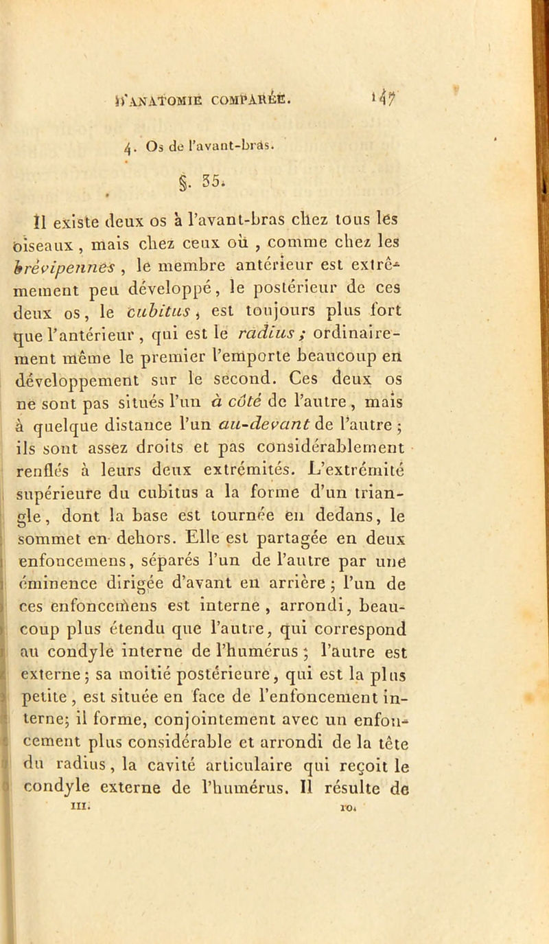 4. Os de l’avant-brâs; §. 35* 9 Î1 existe deux os a l’avant-bras chez tous les biseaux, mais chez ceux où , comme chez les brèvipennes , le membre antérieur est extrê- mement peu développé, le postérieur de ces deux os, le cubitus, est toujours plus fort que l’antérieur , qui est le radius ; ordinaire- ment même le premier l’emporte beaucoup en développement sur le second. Ces deux os ne sont pas situés l’un à côté de l’autre , mais à quelque distance l’un au-devant de l’autre ; ils sont assez droits et pas considérablement renflés à leurs deux extrémités. L’extrémité supérieure du cubitus a la forme d’un trian- gle, dont la base est tournée en dedans, le sommet en dehors. Elle est partagée en deux enfoncemens, séparés l’un de l’autre par une éminence dirigée d’avant eu arrière ; l’un de ces enfonceiùens est interne, arrondi, beau- coup plus étendu que l’autre, qui correspond au condyle interne de l’humérus ; l’autre est externe; sa moitié postérieure, qui est la plus petite , est située en face de l’enfoncement in- terne; il forme, conjointement avec un enfou^ cernent plus considérable et arrondi de la tête du radius, la cavité articulaire qui reçoit le condyle externe de l’humérus. Il résulte de m* 10*