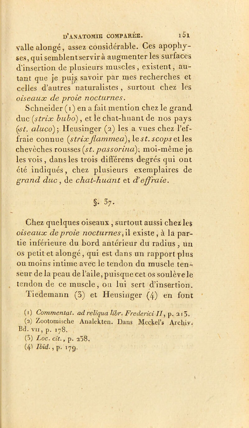 vallealongé, assez considérable. Ces apophy- ses, qui semblentservir à augmenter les surfaces d'insertion de plusieurs muscles, existent, au- tant que je puis savoir par mes recherches et celles d’autres naturalistes , surtout chez les oiseaux de proie nocturnes. Schneider (i) en a fait mention chez le grand duc (.striæ bubo), et le chat-huant de nos pays (\y/. aluco) ; Heusinger (2) les a vues chez l’ef- fraie connue (strixflammea), le st. scops et les chevêches rousses (st. passorina); moi-même je les vois , dans les trois difîerens degrés qui ont été indiqués, chez plusieurs exemplaires de grand duc , de chat-huant et d’effraie. §. 37. Chez quelques oiseaux, surtout aussi chez les oiseaux de proie nocturnes, il existe , à la par- tie inférieure du bord antérieur du radius, un os petit et alongé, qui est dans un rapport plus ou moins intime avec le tendon du muscle ten- seur de la peau de l’aile, puisque cet os soulève le tendon de ce muscle, ou lui sert d’insertion. Tiedemann (3) et Heusinger (4) en font ( 1 ) Commentât, ad reliqua libr. Frederici //, p. 215. (2) Zootomiscke Analekten. Dans Meckel’s Archiv. Bd. vii , p. 178. (5) Loc. cit., p. 258. (41 Ibid., p. 17g.