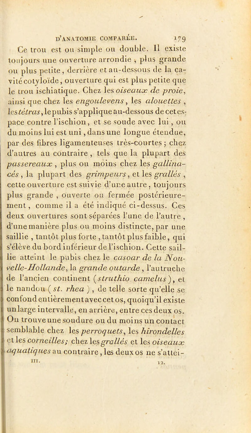 Ce trou est ou simple ou double. 11 existe toujours une ouverture arrondie -, plus grande ou plus petite, derrière et au-dessous de la ca- vité cotyloïde, ouverture qui est plus petite que le trou ischiatique. Chez \es oiseaux de proie, ainsi que chez les engoulevens, les alouettes , les tétras, le pubis s’applique au-dessous decetes- pace contre l’ischion, et se soude avec lui, ou du moins lui est uni, dans une longue étendue, par des fibres ligamenteuses très-courtes; chez d’autres au contraire, tels que la plupart des passereaux , plus ou moins chez les gallina- cés , la plupart des grimpeurs, et les grallès , cette ouverture est suivie d’une autre, toujours plus grande , ouverte ou fermée postérieure- ment, comme il a été indiqué ci-dessus. Ces deux ouvertures sont séparées Tune de l’autre , d’une manière plus ou moins distincte, par une saillie , tantôt plus forte , tantôt plus faible, qui s’élève du bord inférieur de l’ischion. Celte sail- lie atteint le pubis chez le casoar de la Nou- velle-Hollande, la grande outarde , l’autruche de l’ancien continent (struthio camelus ), et le nandou ( st. rhea ), de telle sorte qu’elle se confond entièrementaveccet os, quoiqu’il existe unlarge intervalle, en arrière, entre ces deux os. Ou trouve une soudure ou du moins un contact semblable chez les perroquets, les hirondelles elles corneilles; chez les grallès et les oiseaux aquatiques au contraire, les deux os ne s’attei- ni. 12.