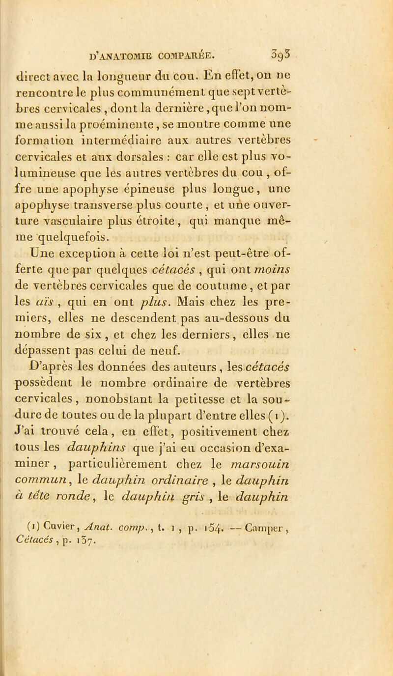 direct avec la longueur du cou. En effet, on ne rencontre le plus communément que sept vertè- bres cervicales , dont la dernière, que l’on nom- me aussi la proéminente, se montre comme une formation intermédiaire aux autres vertèbres cervicales et aux dorsales : car elle est plus vo- lumineuse que les autres vertèbres du cou , of- fre une apophyse épineuse plus longue, une apophyse transverse plus courte , et une ouver- ture vasculaire plus étroite, qui manque mê- me quelquefois. Une exception à cette loi n’est peut-être of- ferte que par quelques cétacés , qui ont moins de vertèbres cervicales que de coutume, et par les aïs , qui en ont plus. Mais chez les pre- miers, elles ne descendent nas au-dessous du nombre de six, et chez les derniers, elles ne dépassent pas celui de neuf. D’après les données des auteurs, les cétacés possèdent le nombre ordinaire de vertèbres cervicales, nonobstant la petitesse et la sou- dure de toutes ou de la plupart d’entre elles ( 1 ). J’ai trouvé cela, en effet, positivement chez tous les dauphins que j’ai eu occasion d’exa- miner , particulièrement chez le marsouin commun, le dauphin ordinaire , le dauphin à tête ronde, le dauphin gris , le dauphin (1) Cuvier, Anat- comp.,\. 1, p. 154* —Camper, Cétacés, p. 137.