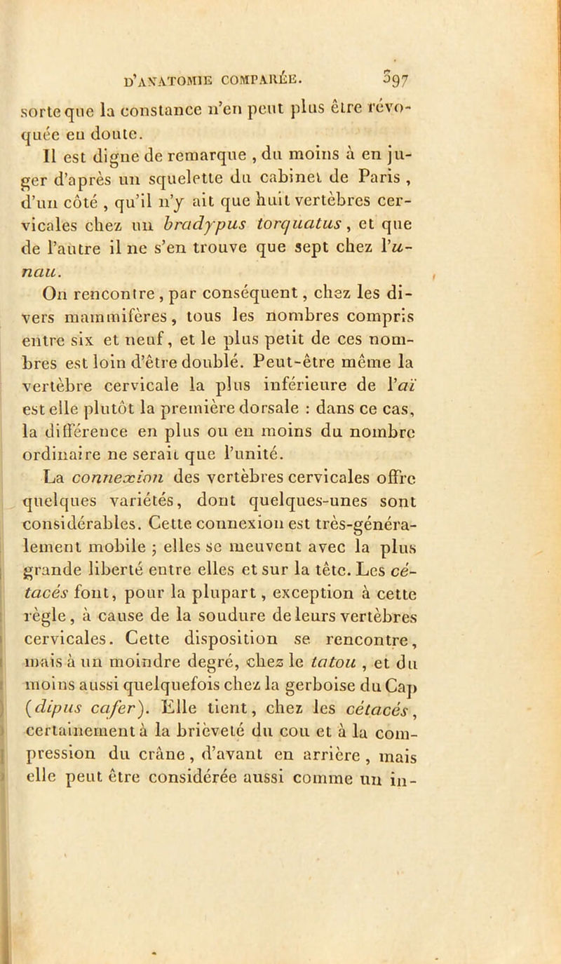 sorte que la constance n’en peut plus êlre révo- quée eu cloute. Il est digne de remarque , du moins à en ju- ger d’après un squelette du cabinet de Paris , d’un côté , qu’il n’y ait que huit vertèbres cer- vicales chez un bradypus torquatus, et que de l’autre il ne s’en trouve que sept chez Yu- nau. On rencontre , par conséquent, chez les di- vers mammifères, tous les nombres compris entre six et neuf, et le plus petit de ces nom- bres est loin d’être doublé. Peut-être même la vertèbre cervicale la plus inférieure de Y aï est elle plutôt la première dorsale : dans ce cas, la différence en plus ou en moins du nombre ordinaire ne serait que l’unité. La connexion des vertèbres cervicales offre quelques variétés, dont quelques-unes sont considérables. Cette, connexion est très-généra- lement mobile ; elles se meuvent avec la plus grande liberté entre elles et sur la tête. Les cé- tacés font, pour la plupart, exception à cette règle, à cause de la soudure de leurs vertèbres cervicales. Cette disposition se rencontre, mais à un moindre degré, chez le tatou , et du moins aussi quelquefois chez la gerboise du Cap (dipas cafer). Elle tient, chez les cétacés, certainement à la brièveté du cou et à la com- pression du crâne, d’avant en arrière , mais elle peut être considérée aussi comme un in-