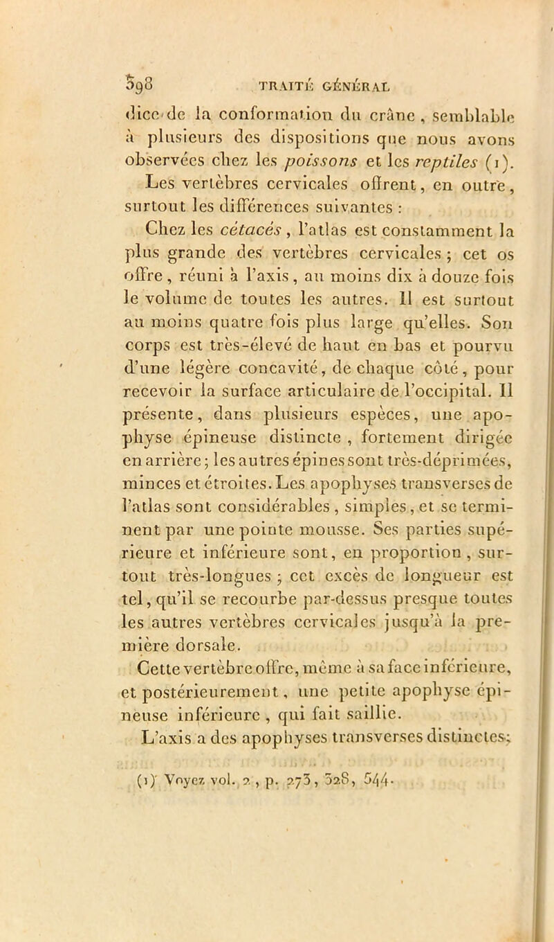 dicc de la conformation du crâne, semblable à plusieurs des dispositions que nous avons observées cliez les poissons et les reptiles (i). Les vertèbres cervicales olïrent, en outre , surtout les différences suivantes : Chez les cétacés , l’atlas est constamment la plus grande des vertèbres cervicales ; cet os offre , réuni a l’axis , au moins dix à douze fois le volume de toutes les autres. 11 est surtout au moins quatre fois plus large qu’elles. Son corps est très-élevé de haut en bas et pourvu d’une légère concavité, de chaque côté, pour recevoir la surface articulaire de l’occipital. 11 présente, dans plusieurs espèces, une apo- physe épineuse distincte , fortement dirigée en arrière ; les autres épines sont très-déprimées, minces et étroites. Les apophyses transverses de l’atlas sont considérables , simples, et se termi- nent par une pointe mousse. Ses parties supé- rieure et inférieure sont, en proportion, sur- tout très-longues ; cet excès de longueur est tel, qu’il se recourbe par-dessus presque toutes les autres vertèbres cervicales jusqu’à la pre- mière dorsale. Cette vertèbre offre, même à sa face inférieure, et postérieurement, une petite apophyse épi- neuse inférieure , qui fait saillie. L’axis a des apophyses transverses distinctes; *Y • !\/r IL' j . '*Y , (j)' Voyez, vol. 2 , p. 7.75, 028, 544-