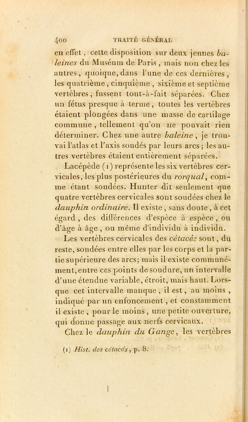 en effet, cette disposition sur deux jeunes ba- leines du Muséum de Paris , mais non chez les autres, quoique, dans l’une de ces dernières , les quatrième , cinquième , sixième et septième vertèbres, fussent tout-à-fait séparées. Chez un fétus presque à terme , toutes les vertèbres étaient plongées dans une masse de cartilage commune , tellement qu’on ne pouvait rien déterminer. Chez une autre baleine, je trou- vai l’atlas et l’axis soudés par leurs arcs ; les au- tres vertèbres étaient entièrement séparées. Lacépède ( i ) représente les six vertèbres cer- vicales, les plus postérieures du rorqual, com- me étant soudées. Hunter dit seulement que quatre vertèbres cervicales sont soudées chez le dauphin ordinaire. Il existe , sans doute, à cet égard , des différences d’espèce à espèce , ou d’âge à âge , ou même d’individu à individu. Les vertèbres cervicales des cétacés sont, du reste, soudées entre elles par les corps et la par- tie supérieure des arcs; mais il existe communé- ment, entre ces points de soudure, un intervalle d’une étendue variable, étroit, mais haut. Lors- que cet intervalle manque , il est, au moins , indiqué par un enfoncement , et constamment il existe , pour le moins , une petite ouverture, qui donne passage aux nerfs cervicaux. Chez le dauphin du Gange, les vertèbres (i) Hist. des cétacés, p. 8.