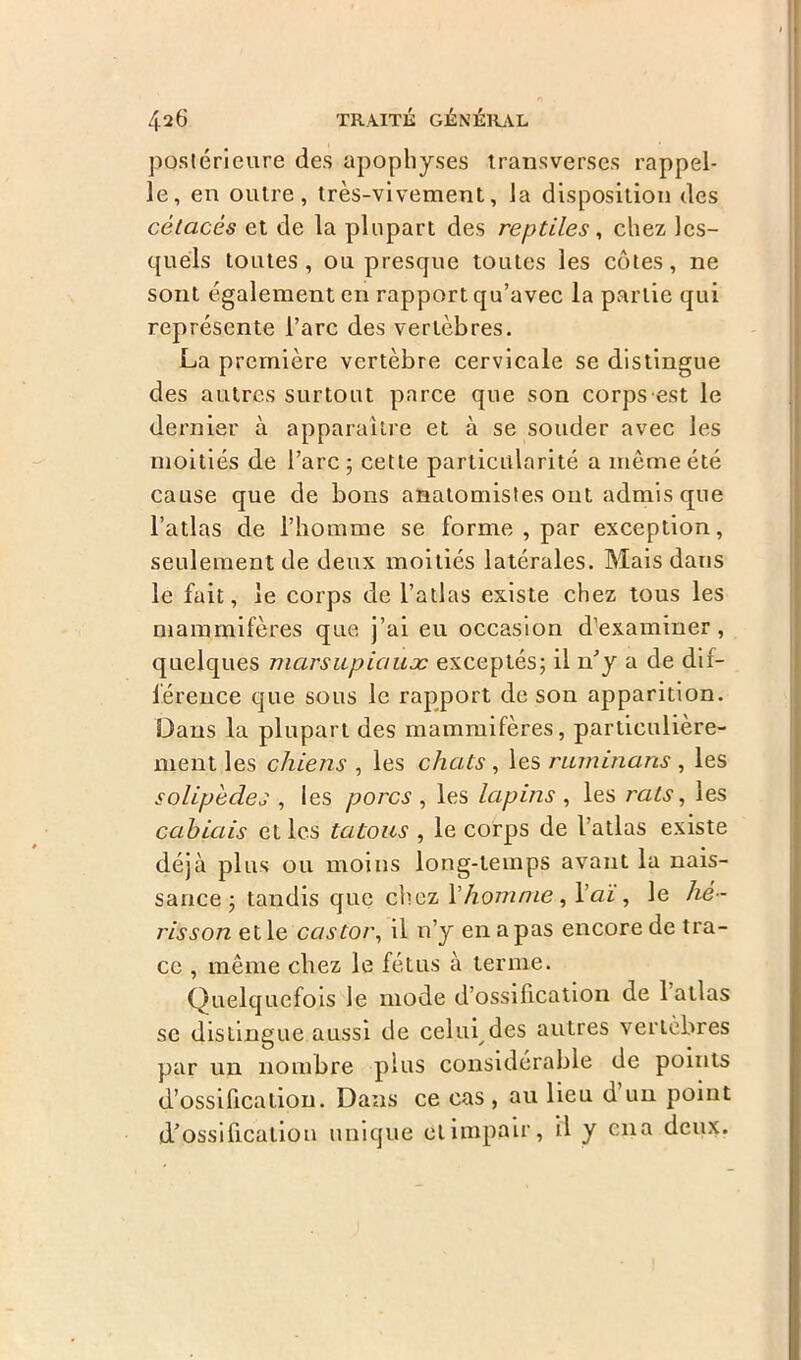 postérieure des apophyses transverses rappel- le, en outre, très-vivement, la disposition des cétacés et de la plupart des reptiles, chez les- quels toutes, ou presque toutes les côtes, ne sont également en rapport qu’avec la partie qui représente l’arc des vertèbres. La première vertèbre cervicale se distingue des autres surtout parce que son corps-est le dernier à apparaître et à se souder avec les moitiés de l’arc; cette particularité a même été cause que de bons anatomistes ont admis que l’atlas de l’homme se forme , par exception, seulement de deux moitiés latérales. Mais dans le fuit, le corps de l’atlas existe chez tous les mammifères que j’ai eu occasion d’examiner, quelques marsupiaux exceptés; il n’y a de dif- férence que sous le rapport de son apparition. Dans la plupart des mammifères, particulière- ment les chiens , les chats , les ruminans , les solipèdes , les porcs , les lapins , les rats, les ça biais et les tatous , le corps de l’atlas existe déjà plus ou moins long-temps avant la nais- sance ; tandis que chez V homme, Y aï, le hé- risson et le castor, il n’y en a pas encore de tra- ce , même chez le fétus à terme. Quelquefois le mode d’ossification de 1 atlas se distingue aussi de celui des autres vertèbres par un nombre plus considérable de points d’ossification. Dans ce cas, au lieu d’un point d’ossification unique et impair, il y ena deux.