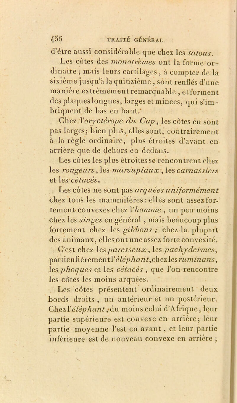 d’être aussi considérable que cliez les tatous. Les côtes des monotrèmes ont la forme or- dinaire 5 mais leurs cartilages , à compter de la sixième jusqu’à la quinzième , sont renflés d’une manière extrêmement remarquable , etforment de? plaques longues, larges et minces, qui s’im- briquent de bas en haut.' Chez Voryctérope du Cap, les côtes en sont pas larges; bien plus, elles sont, contrairement à la règle ordinaire, plus étroites d’avant en arrière que de dehors en dedans. Les côtes les plus étroitesse rencontrent chez les rongeurs i les marsupiaux, les carnassiers et les cétacés. Les côtes ne sont pus arquées uniformément chez tous les mammifères: elles sont assez for- tement convexes chez Xhomme , un peu moins chez les singes en général , mais beaucoup plus fortement chez les gibbons ; chez la plupart des animaux, elles ont une assez forte convexité. C’est chez les paresseux, les pachydermes, pariiculièrementl’e7éyp/i£m£,chezlesra/7zmc7/z.?, les phoques et les cétacés , que l’on rencontre les côtes les moins arquées. Les côtes présentent ordinairement deux bords droits , un antérieur et un postérieur. ChexXéléphant,-du moins celui d’Afrique, leur partie supérieure est convexe en arrière ; leur partie moyenne l’est en avant , et leur partie inférieure est de nouveau convexe en arrière ;