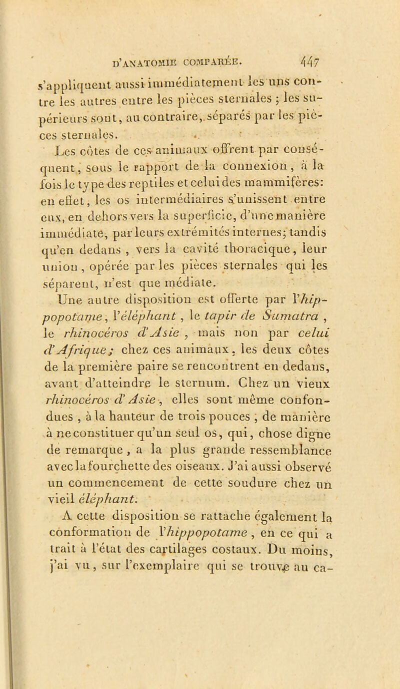 s’appliquent aussi immédiatement les ups con- tre les autres entre les pièces sternales ; les su- périeurs sont, au contrairesépares par les piè- ces sternales. Les côtes de ces-animaux offrent par consé- quent, sous le rapport de la connexion, a la fois le type des reptiles et celui des mammifères: enelïet,les os intermédiaires punissent entre eux, en dehors vers la superficie, d’une manière immédiate, parleurs extrémités internes; tandis qu’en dedans , vers la cavité thoracique, leur union , opérée par les pièces sternales qui les séparent, n’est que médiate. Une autre disposition est offerte par Y-hip- popotame , Y éléphant , le tapir de Sumatra , le rhinocéros cl’Asie , mais non par celui cl’ Afrique ; chez ces animaux, les deux côtes de la première paire se rencontrent en dedans, avant d’atteindre le sternum. Chez un vieux rhinocéros d’Asie , elles sont même confon- dues , à la hauteur de trois pouces , de manière à ne constituer qu’un seul os, qui, chose digne de remarque, a la plus grande ressemblance avec la fourchette des oiseaux. J’ai aussi observé un commencement de cette soudure chez un vieil éléphant. A cette disposition se rattache également la conformation de Y hippopotame , en ce qui a trait à l’état des cartilages costaux. Du moins, j’ai vu, sur l’exemplaire qui se trouve au ca-