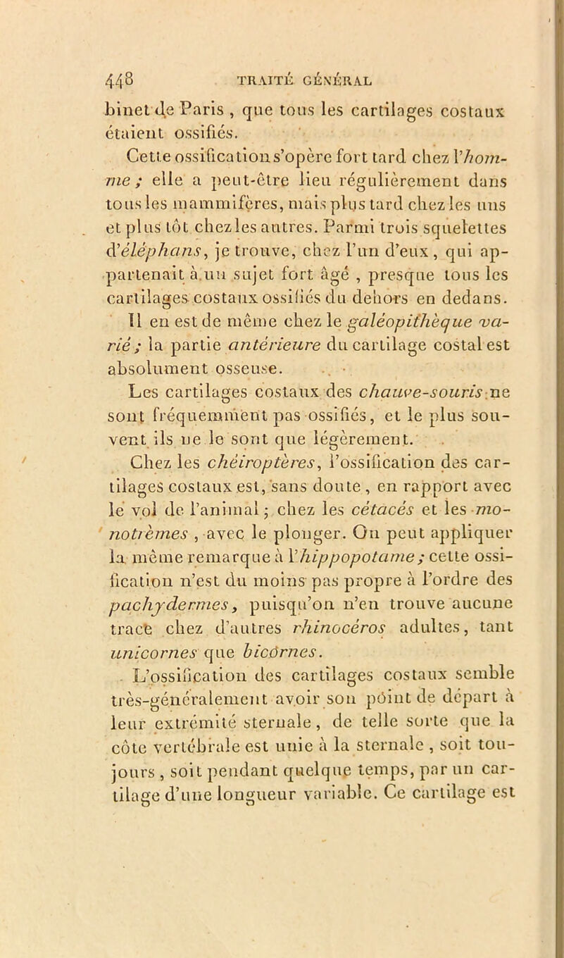 binet 4e Paris , que tous les cartilages costaux étaient ossifiés. Cette ossification s’opère fort tard chez l'hom- me ; elle a peut-être lieu régulièrement dans tous les mammifères, mais plus tard chez les uns et plus tôt chez les autres. Parmi trois squelettes à’éléphans, je trouve, chez l’un d’eux , qui ap- partenait à.uu sujet fort âgé , presque tous les cartilages costaux ossifiés du dehors en dedans. 11 en est de même chez le galéopithèque 'va- rié ; la partie antérieure du cartilage costal est absolument osseuse. Les cartilages costaux des chauve-souris ne sont fréquemment pas ossifiés, et le plus sou- vent ils ne le sont que légèrement. Chez les chéiroptères, l’ossification des car- tilages costaux est, sans doute , en rapport avec le vol de. l’animal; chez les cétacés et les ?7zo- noticmes , avec le plonger. Ou peut appliquer la même remarque à Vhippopotame ; cette ossi- fication n’est du moins pas propre à l’ordre des pachydermesy puisqu’on n’en trouve aucune tract chez d’autres rhinocéros adultes, tant unicornes que bicôrnes. L’ossification des cartilages costaux semble très-généralement avoir son pôint de départ à leur extrémité sternale, de telle sorte que la côte vertébrale est unie à la sternale , soit tou- jours , soit pendant quelque temps, par un car- tilage d’une longueur variable. Ce cartilage est