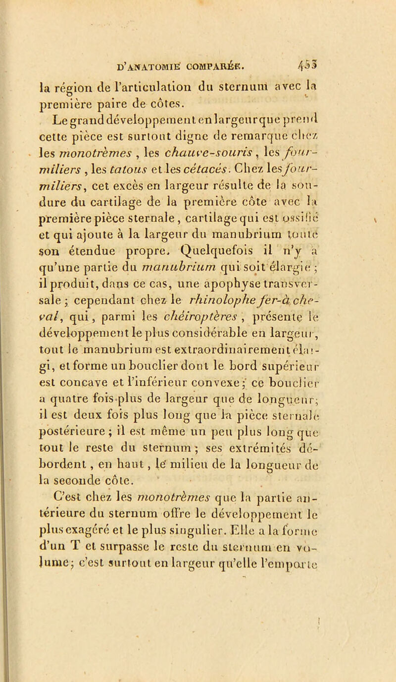 la région de l’articulation du sternum avec la première paire de côtes. Le grand développement en largeur que prend cette pièce est surtout digne de remarque chez les monotremes , les chauve-souris, les four- miliers , les tatous et les cétacés. Chez lesfour- miliers, cet excès en largeur résulte de la sou- dure du cartilage de la première côte avec la première pièce sternale, cartilage qui est ossifié et qui ajoute à la largeur du manubrium toute son étendue propre. Quelquefois il n’y a qu’une partie du manubrium qui soit élargie ; il produit, dans ce cas, une apophyse transver- sale ; cependant chez le rhinolophe fer-à che- val, qui, parmi les chéiroptères , présente le développement le plus considérable en largeur, tout le manubrium est extraordiuairementébi!- gi, et forme un bouclier dont le bord supérieur est concave et l’inférieur convexe;' ce bouclier a quatre fois plus de largeur que de longueur; il est deux fois plus long que la pièce sternale postérieure; il est même un peu plus long que tout le reste du sternum; ses extrémités dé- bordent , en haut, le' milieu de la longueur de la seconde côte. C’est chez les monotrèmes que la partie an- térieure du sternum offre le développement le plus exagéré et le plus singulier. Elle a la forme d’un T et surpasse le reste du sternum en vo- lume; c’est surtout en largeur qu’elle l'emporte