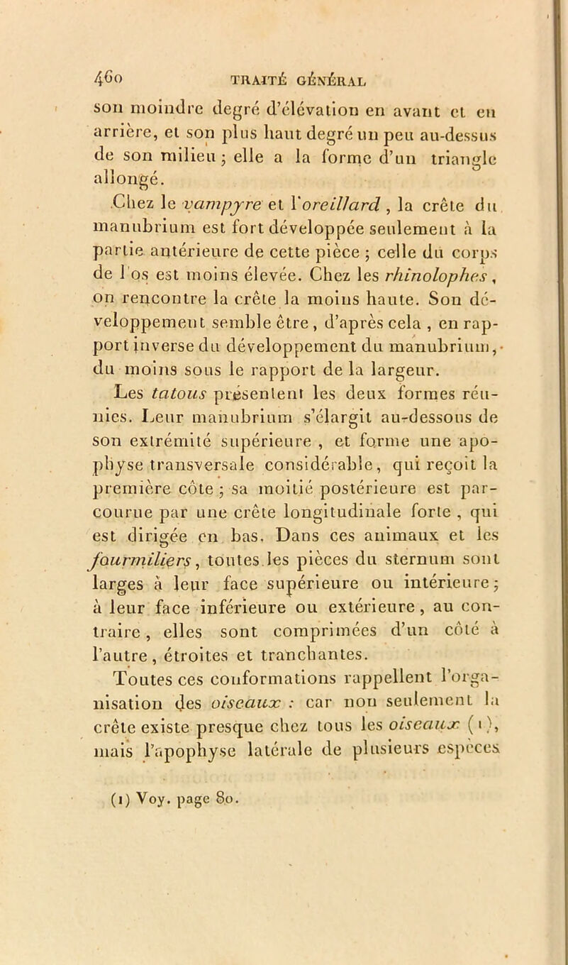 son moindre degré d’élévation en avant et en arrière, et son plus liant degré un peu au-dessus de son milieu • elle a la forme d’un triangle allongé. Chez le vampjre et Y oreillard , la crête du manubrium est fort développée seulement à la partie antérieure de cette pièce ; celle du corps de 1 os est moins élevée. Chez les rhinolophes, on rencontre la crête la moins haute. Son dé- veloppement semble être , d’après cela , en rap- port inverse du développement du manubrium,- du moins sous le rapport de la largeur. Les tatous présentent les deux formes réu- nies. Leur manubrium s’élargit au-dessous de son extrémité supérieure , et forme une apo- physe transversale considérable, qui reçoit la première côte ; sa moitié postérieure est par- courue par une crête longitudinale forte , qui est dirigée en bas. Dans ces animaux et les fourmiliers, toutes les pièces du sternum sont larges à leur face supérieure ou intérieure ; à leur face inférieure ou extérieure, au con- traire , elles sont comprimées d’un côté à l’autre, étroites et tranchantes. Toutes ces conformations rappellent l’orga- nisation des oiseaux : car non seulement la crête existe presque chez tous les oiseaux ( i ), mais l’apophyse latérale de plusieurs espèces (i) Voy. page 8p.