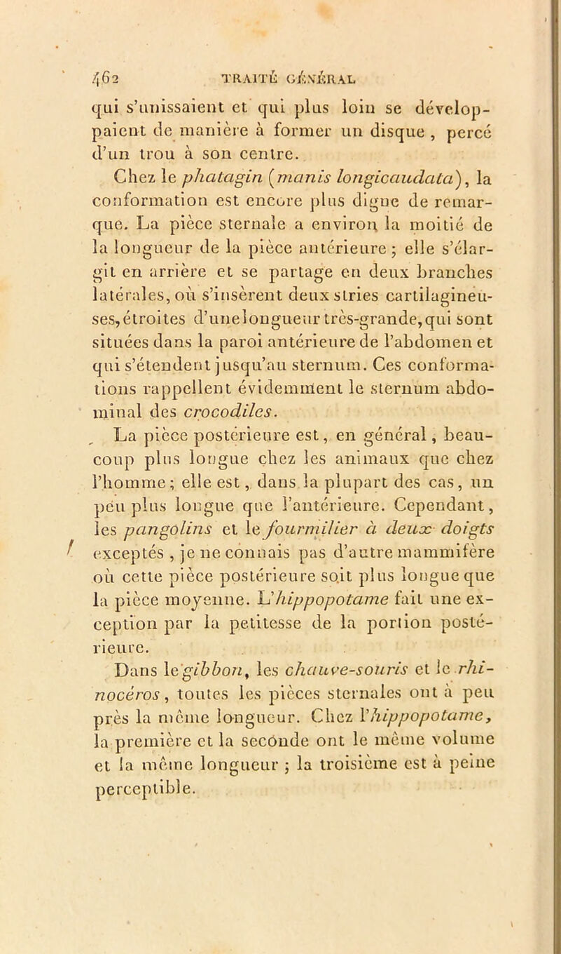 qui s’unissaient et qui plus loin se dévelop- paient de manière à former un disque , percé d’un trou à son centre. Chez le phatagin (munis longicaudata), la conformation est encore plus digne de remar- que. La pièce sternale a environ la moitié de la longueur de la pièce antérieure ; elle s’élar- git en arrière et se partage eu deux branches latérales, où s’insèrent deux stries cartilagineu- ses,étroites d’unelongueur très-grande,qui sont situées dans la paroi antérieure de l’abdomen et qui s’étendent jusqu’au sternum. Ces conforma- tions rappellent évidemment le sternum abdo- minal des crocodiles. La pièce postérieure est, en général, beau- coup plus longue chez les animaux que chez l’homme; elle est, dans la plupart des cas, un peu plus longue que l’antérieure. Cependant, les pangolins et le fourmilier à deux doigts t exceptés , je ne connais pas d’autre mammifère où cette pièce postérieure soit plus longue que la pièce moyenne. L’hippopotame fait une ex- ception par la petitesse de la portion posté- rieure. Dans 1 e'gibbon, les chauve-souris et le rhi- nocéros, toutes les pièces sternales ont a peu près la même longueur. Chez Vhippopotame, la première et la seconde ont le même volume et la même longueur ; la troisième est à peine perceptible.