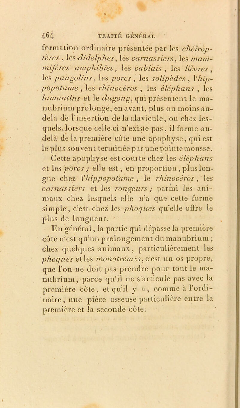 formation ordinaire présentée par les chéirop- tères , les didelphes, les carnassiers, les mam- mifères amphibies, les cabiais , les lièvres, les pangolins, les porcs , les solipècles, l’/u/>- popotame , les rhinocéros , les èlèphans , les lamantins et le dugong, qui présentent le ma- nubrium prolongé, en avant, plus ou moins au- delà de l'insertion de la clavicule, ou chez les- quels, lorsque celle-ci n’exisie pas , il forme au- delà de la première côte une apophyse, qui est le plus souvent terminée par une pointe mousse. Cette apophyse est courte chez les èlèphans et les porcs ; elle est, eii proportion , plus lon- gue chez Vhippopotame, le rhinocéros , les carnassiers et les rongeurs ; parmi les ani- maux chez lesquels elle n’a que cette forme simple, c’est chez les phoques qu’elle offre le plus de longueur. En général, la partie qui dépasse la première côte n’est qtl’uri prolongement du manubrium ; chez quelques animaux, particulièrement les phoques elles monotrèmes, c’est un os propre, que l’on ne doit pas prendre pour tout le ma- nubrium, parce qu'il ne s’articule pas avec la première côte, et qu’il y a, comme à l’ordi- naire, une pièce osseuse particulière entre la première et la seconde côte.