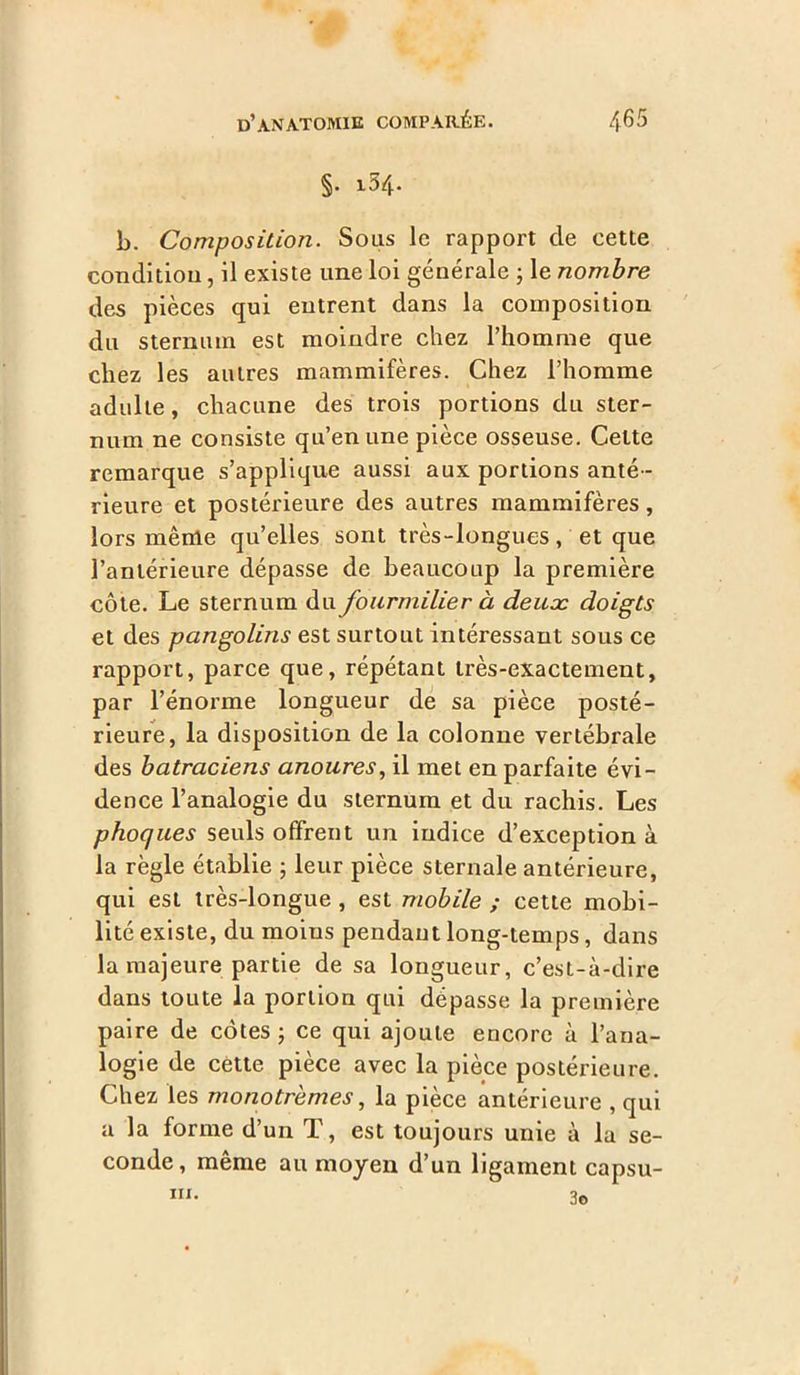 §. 1.54. b. Composition. Sous le rapport cle cette condition, il existe une loi générale ; le nombre des pièces qui entrent dans la composition du sternum est moindre chez l’homme que chez les autres mammifères. Chez l’homme adulte, chacune des trois portions du ster- num ne consiste qu’en une pièce osseuse. Cette remarque s’applique aussi aux portions anté- rieure et postérieure des autres mammifères, lors même qu’elles sont très-longues, et que l’antérieure dépasse de beaucoup la première côte. Le sternum du fourmilier à deuæ doigts et des pangolins est surtout intéressant sous ce rapport, parce que, répétant très-exactement, par l’énorme longueur de sa pièce posté- rieure, la disposition de la colonne vertébrale des batraciens anoures, il met en parfaite évi- dence l’analogie du sternum et du rachis. Les phoques seuls offrent un indice d’exception à la règle établie ; leur pièce sternale antérieure, qui est très-longue , est mobile ; cette mobi- lité existe, du moins pendant long-temps, dans la majeure partie de sa longueur, c’est-à-dire dans toute la portion qui dépasse la première paire de côtes ; ce qui ajoute encore à l’ana- logie de cette pièce avec la pièce postérieure. Chez les monotrèmes, la pièce antérieure , qui a la forme d’un T, est toujours unie à la se- conde, même au moyen d’un ligament capsu- 3© in.