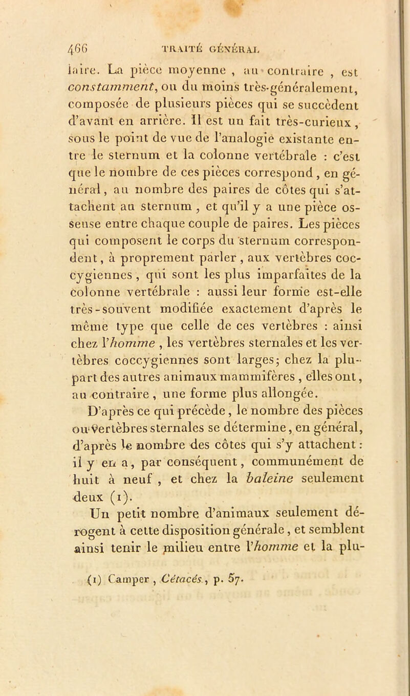 Élire. La pièce moyenne , au contraire , est constamment, ou du moins très-généralement, composée de plusieurs pièces qui se succèdent d’avant en arrière. 11 est un fait très-curieux, sous le point de vue de l’analogie existante en- tre le sternum et la colonne vertébrale : c’est que le nombre de ces pièces correspond , en gé- néral, au nombre des paires de côtes qui s’at- tachent au sternum , et qu’il y a une pièce os- seuse entre chaque couple de paires. Les pièces qui composent le corps du sternum correspon- dent, à proprement parler , aux vertèbres coc- cygiennes , qui sont les plus imparfaites de la Colonne vertébrale : aussi leur forme est-elle très-souvent modifiée exactement d’après le meme type que celle de ces vertèbres : ainsi chez Yhomme , les vertèbres sternales et les ver- tèbres coccygiennes sont larges; chez la plu- part des autres animaux mammifères , elles ont, au contraire , une forme plus allongée. D’après ce qui précède, le nombre des pièces ou-Vertèbres sternales se détermine, en général, d’après le nombre des côtes qui s’y attachent : il y en a, par conséquent, communément de huit à neuf , et chez la haleine seulement deux (1). Un petit nombre d’animaux seulement dé- rogent à cette disposition générale, et semblent ainsi tenir le jnilieu entre l'homme et la plu- (1) Camper , Cétacés , p. 57.