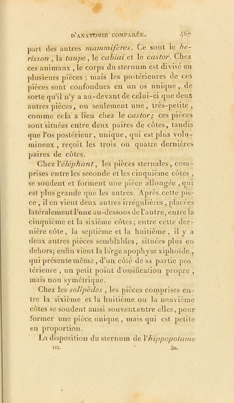 part des autres mammifères. Ce soot ie hé- risson , la taupe, le cahiai et le castor. Chez ces animaux , le corps du sternum est divisé eu plusieurs pièces ; mais les postérieures de ces pièces sont confondues en un os unique , de sorte qu’il n’y a au-devant de celui-ci que deux autres pièces, ou seulement une, ires-petite, comme cela a lieu chez le castor; ces pièces sont situées entre deux paires de côtes, tandis que l’os postérieur, unique, qui est plus volu- mineux , reçoit les trois ou quatre dernières paires de côtes. Chez Y éléphant 3 les pièces sternales, com- prises entre les seconde et les cinquième côtes , se soudent et forment une pièce allongée , qui est plus grande que les autres. Après,cette piè- ce , il en vient deux autres irrégulières , placées latéralement latine au-dessous de l’autrçL en tre 1 a cinquième et la sixième côtes j entre cette der- nière côte, la septième et la huitième, il y a deux autres pièces semblables, situées plus en dehors; enfin vient l'a large apophyse xiphoïde., qui présente même , d’un côté de sa partie pos térieure , un peut point d’ossification propre , mais non symétrique. Chez 1 es solipèdes , les pièces comprises en- tre la sixième et la huitième ou la neuvième côtes se soudent aussi souvent entre elles, pour former une pièce unique, mais qui est petite en proportion. La disposition du sternum de Xhippopolame