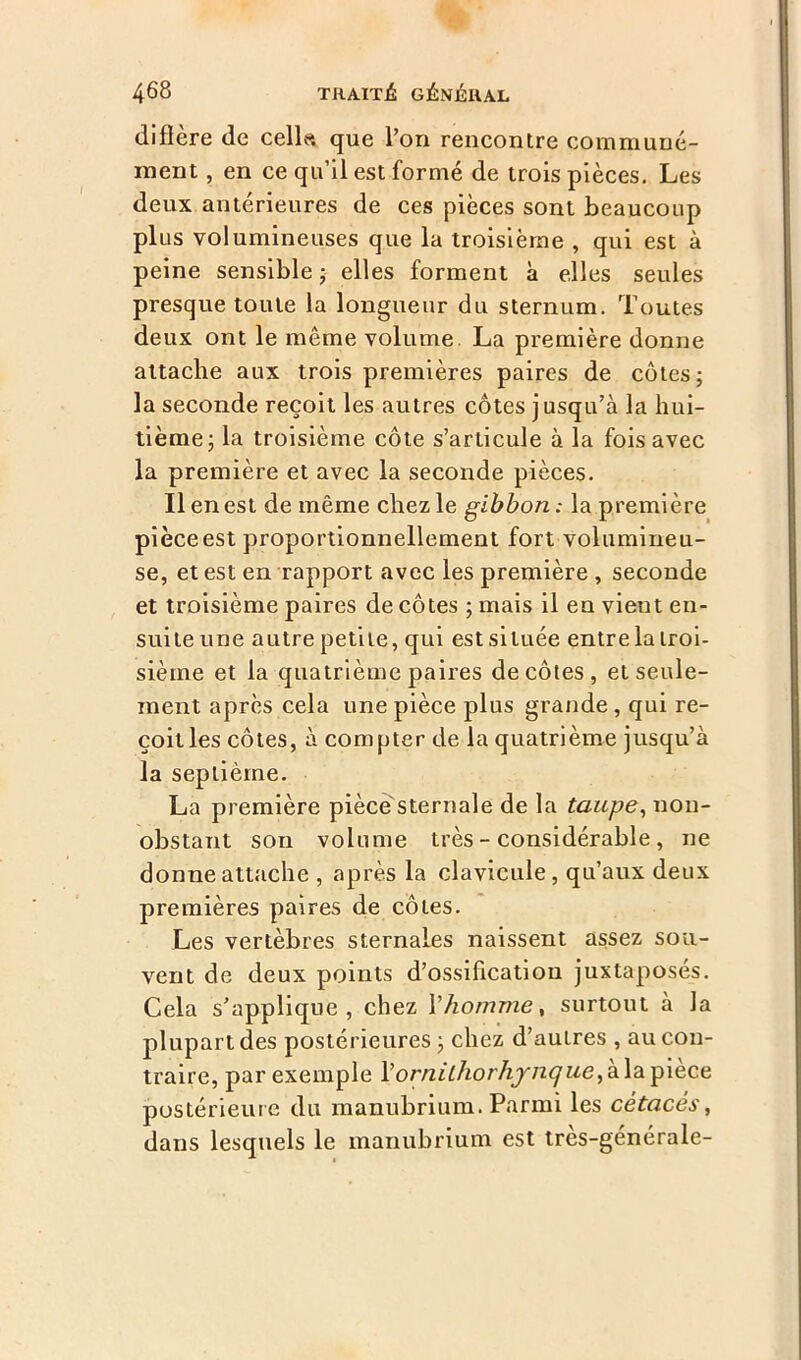 diffère de celle, que l’on rencontre communé- ment , en ce qu’il est formé de trois pièces. Les deux antérieures de ces pièces sont beaucoup plus volumineuses que la troisième , qui est à peine sensible ; elles forment à elles seules presque toute la longueur du sternum. Toutes deux ont le même volume La première donne attache aux trois premières paires de côtes; la seconde reçoit les autres côtes jusqu’à la hui- tième; la troisième côte s’articule à la fois avec la première et avec la seconde pièces. Il en est de même chez le gibbon : la première pièce est proportionnellement fort volumineu- se, et est en rapport avec les première , seconde et troisième paires de côtes ; mais il en vieut en- suite une autre petite, qui est située entre la troi- sième et la quatrième paires décotes, et seule- ment après cela une pièce plus grande, qui re- çoit les côtes, à compter de la quatrième jusqu’à la septième. La première pièce'sternale de la taupe, non- obstant son volume très - considérable, ne donne attache , après la clavicule, qu’aux deux premières paires de côtes. Les vertèbres sternales naissent assez sou- vent de deux points d’ossification juxtaposés. Cela s’applique, chez Yhomme, surtout à la plupart des postérieures ; chez d’autres , au con- traire, par exemple Y o rn it ho rhynque,à.\a-pièce postérieure du manubrium. Parmi les cétacés, dans lesquels le manubrium est tres-genérale-