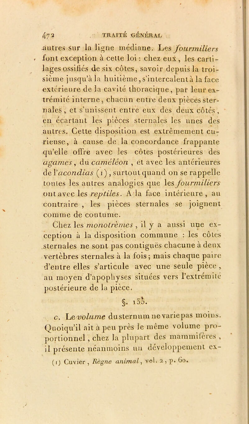 autres sur la ligne médiane. Les fourmiliers font exception à cette loi : chez eux , les carti- lages ossifiés de six côtes, savoir depuis la troi- sième jusqu’à la huitième, s’intercalent à la face extérieure de la cavité thoracique, par leur ex- trémité interne, chacun entre deux pièces ster- nales , et s’unissent entre eux des deux côtés , eu écartant les pièces sternales les unes des autres. Cette disposition est extrêmement cu- rieuse, à cause de la concordance frappante qu’elle offre avec les côtes postérieures des agames, du caméléon , et avec les antérieures de \acondias (i) , surtout quand on se rappelle toutes les autres analogies que les fourmiliers ont avec les reptiles. A la face intérieure, au contraire , les pièces sternales se joignent comme de coutume. Chez les monolrémes , il y a aussi une ex- ception à la disposition commune : les côtes sternales ne sont pas contiguës chacune à deux vertèbres sternales à la fois; mais chaque paire, d’entre elles s’articule avec une seule pièce , au moyen d’apophyses situées vers l’extrémité postérieure de la pièce. §. i5a. c. \jzvolume dusternum ne variepas moins. Quoiqu’il ait à peu près le même volume pro- portionnel , chez la plupart des mammifères , il présente néanmoins un développement ex-