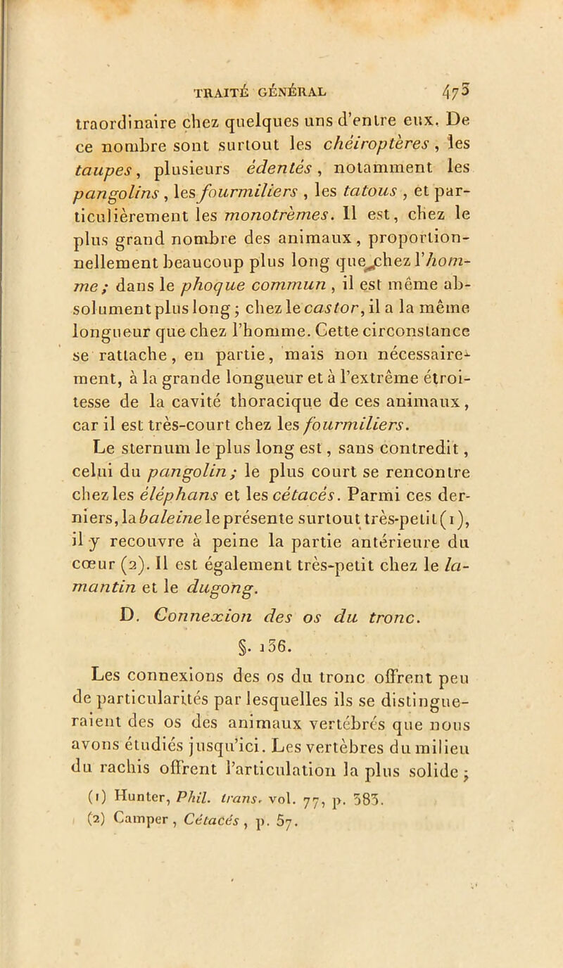 traordinaire chez quelques uns d’enlre eux. De ce nombre sont surtout les chéiroptères , les taupes, plusieurs édentés, notamment les pangolins , les fourmiliers , les tatous , et par- ticulièrement les monotrèmes. 11 est, chez le plus grand nombre des animaux, proportion- nellement beaucoup plus long quejchez l’Aom- me; dans le phoque commun , il est même ab- sol ument plus long ; chez le castor, il a la même longueur que chez l’homme. Gette circonstance se rattache, en partie, mais non nécessaire^- ment, à la grande longueur et à l’extrême étroi- tesse de la cavité thoracique de ces animaux, car il est très-court chez les fourmiliers. Le sternum le plus long est, sans contredit, celui du pangolin ; le plus court se rencontre chez les èlèphans et les cétacés. Parmi ces der- niers, la baleine le présente surtout très-petit ( i ), il y recouvre à peine la partie antérieure du cœur (2). Il est également très-petit chez le la- mantin et le dugong. D. Connexion des os du tronc. §. i56. Les connexions des os du tronc offrent peu de particularités par lesquelles ils se distingue- raient des os des animaux vertébrés que nous avons étudiés jusqu’ici. Les vertèbres du milieu du rachis offrent l’articulation la plus solide (1) Hunter, Phil. irans. vol. 77, p. 583.