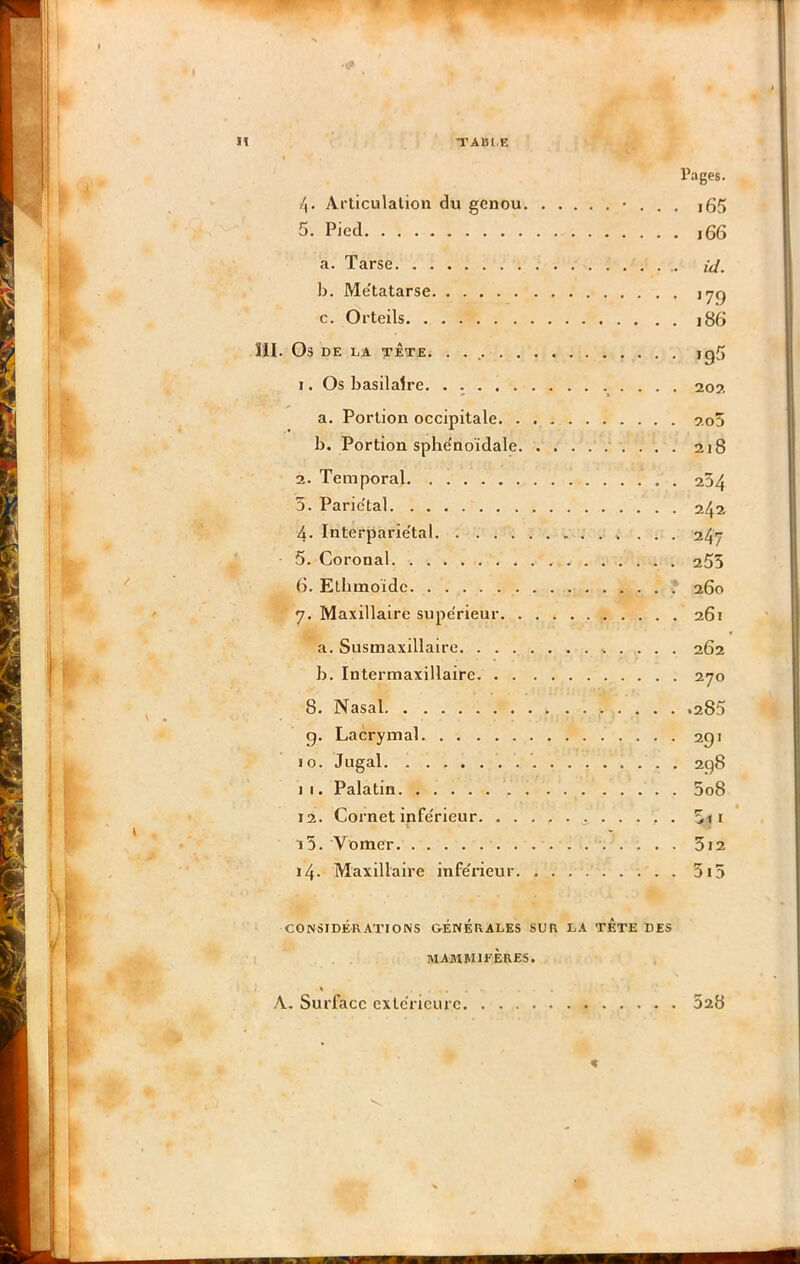 TA151.E Pages. 7^1'ticulalioii du genou • . . , i65 5. Pied j66 a. Tarse id. b. Me'tatarse c. Orteils i86 îll. Os DE LA TÊTE. . . igS 1. Os basilaire. . 20?. a. Portion occipitale. 2o5 b. Portion sphe'noïdale .‘ . . . . 218 2. Temporal 234 3. Parie'tal 242 4. Interparie'tal ... 247 5. Coronal 255 6. Ethmoïdc .' 260 7. Maxillaire supe'rieur 261 a. Susmaxillairo 262 b. Intermaxillaire 270 8. Nasal .285 g. Lacrymal. 291 10. Jugal. . 298 1 I. Palatin 5o8 12. Cornet infe'rieur ^ . . . , . i5. Vomer 3i2 i4- Maxillaire infe'rieur. 3i5 CONSIDÉRATIONS GÉNÉRALES SUR LA TETE DES MAMMIFÈRES. A. Surface extérieure 528