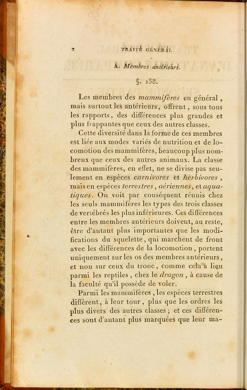 A. Membres dnièHeixrs. §• i58. Les membres des mammifères en général , mais surtout les antérieurs, offrent, sous tous les rapports, des différences plus grandes et plus 11 appantes que ceux des autres classes. Cette diversité dans la forme de ces membres est liée aux modes variés de nutrition et de lo- comotion des mammifères, beaucoup plus nom- breux que ceux des autres animaux. La classe des mammifères, en effet, ne se divise pas seu- lement en espèces carnivores et herbivores , mais en espèces terrestres ^ aériennes^ e\. aqua- tiques. On voit par conséquent réunis chez les seuls mammifères les types des trois classes de vertébrés les plus inférieures. Ces différences entre les membres antérieurs doivent, au reste, être d’autant plus importantes que les modi- fications du squelette, qui marchent de front avec les différences de la locomotion, portent uniquement sur les os des membres antérieurs, et non sur ceux du tronc, comme cela a Heu parmi les reptiles , chez le dragon , à cause de la faculté qu’il possède de voler. Parmi les mammifères , les espèces terrestres diffèrent, à leur tour, plus que les ordres les plus divers des autres classes j et ces différen- ces sont d’autant plus marquées que leur ma-