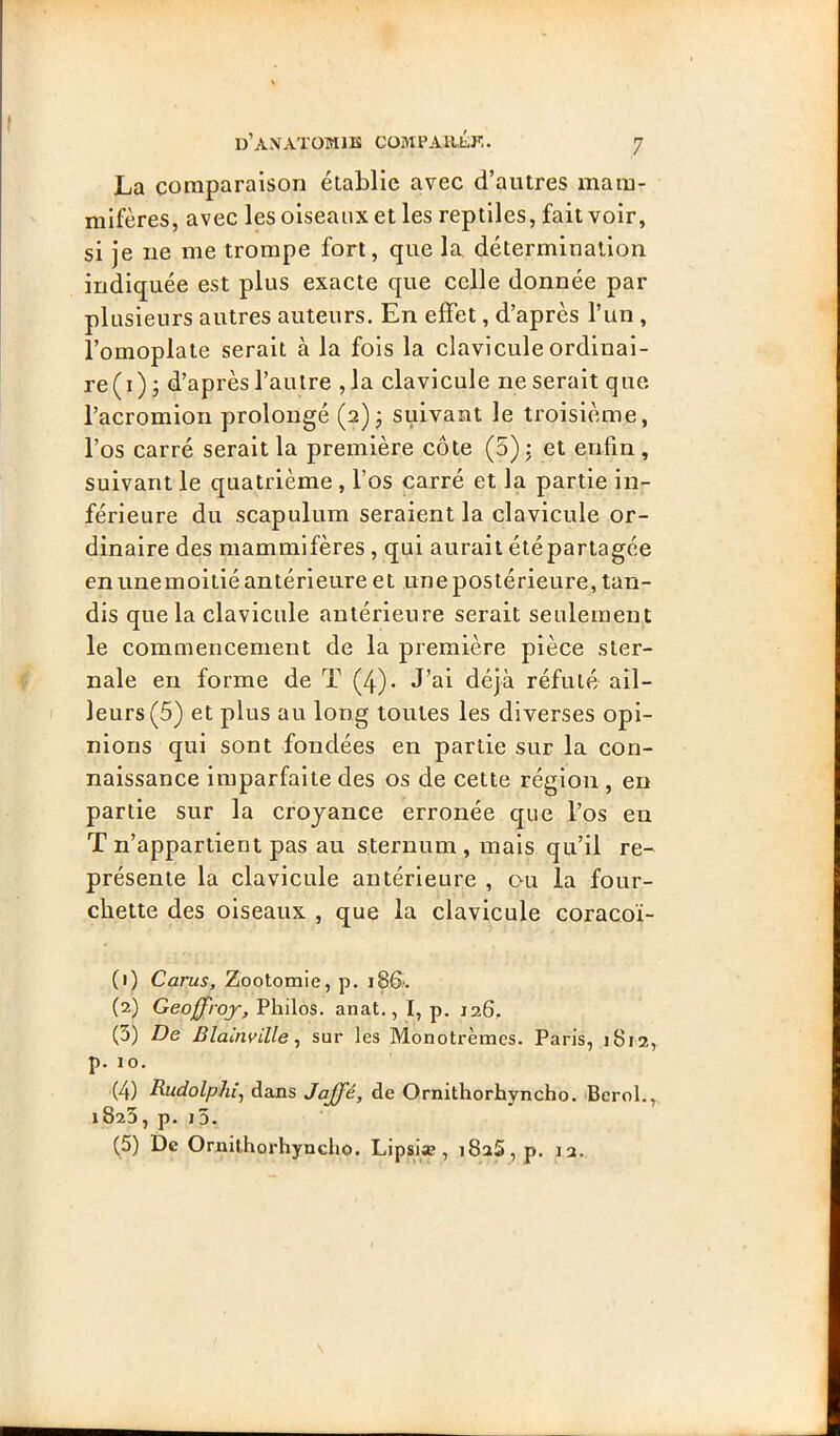 La comparaison établie avec d’autres mam- mifères, avec les oiseaux et les reptiles, fait voir, si je ne me trompe fort, que la. détermination indiquée est plus exacte que celle donnée par plusieurs autres auteurs. En effet, d’après l’un , l’omoplate serait à la fols la clavicule ordinai- re (i)j d’après l’autre ,1a clavicule ne serait que l’acromion prolongé (2) j suivant le troisième, l’os carré serait la première côte (5) : et enfin, suivant le quatrième , l’os carré et la partie in- férieure du scapulum seraient la clavicule or- dinaire des mammifères, qui aurait été partagée en unemoitié antérieure et une postérieure, tan- dis que la clavicule antérieure serait seulement le commencement de la première pièce ster- nale en forme de T (4). J’ai déjà réfuté ail- leurs (5) et plus au long toutes les diverses opi- nions qui sont fondées en partie sur la con- naissance imparfaite des os de cette région , en partie sur la croyance erronée que l’os en T n’appartient pas au sternum , mais qu’il re-^ présente la clavicule antérieure , ou la four- chette des oiseaux , que la clavicule coracoï- (1) Carus, Zootomie, p. (2) Geoffroy, Philos, anat., I, p. 126, (3) De Blalnville^ sur les Monotrèmcs. Paris, 1812, p. 10. (4) Rudolphi, dans Jajfé, de Ornithorhyncho. Bcrol., 1823, p. j5. (5) De Ornithorhyncho. Lipsiæ, 1825, p. 12.