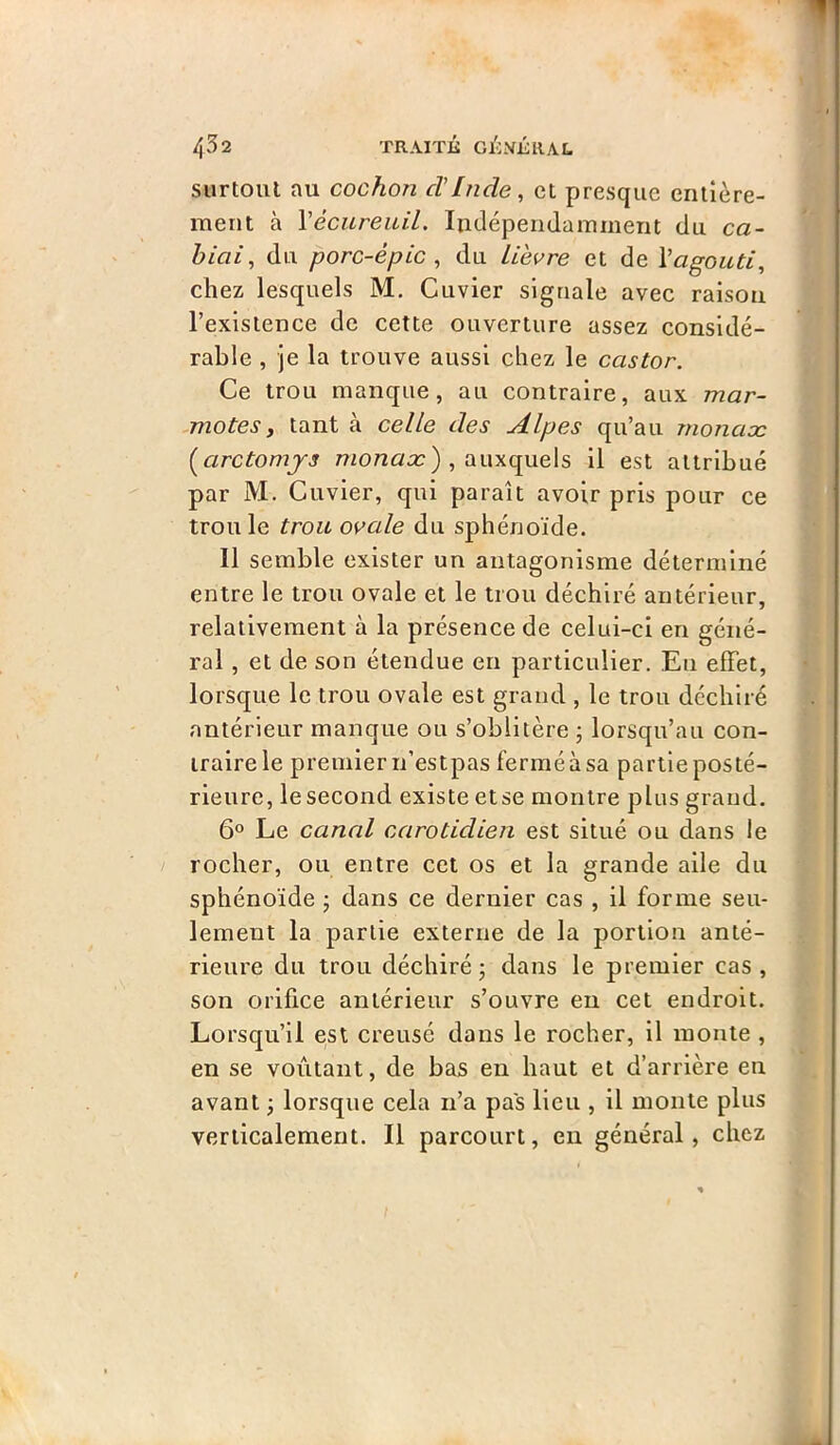 surtout au cochon cVlîide, et presque entière- ment à VécureiUL Indépendamment du ca- hiai, du porc-épic^ du Lièvre et de Vagouti, chez lesquels M. Cuvier signale avec raison l’existence de cette ouverture assez considé- rable , je la trouve aussi chez le castor. Ce trou manque, au contraire, aux mar- motesy tant à celle des Alpes qu’au monaæ [arctomjs monno:) , auxquels il est attribué par M. Cuvier, qui paraît avoir pris pour ce trou le trou ovale du sphénoïde. Il semble exister un antagonisme déterminé entre le trou ovale et le trou déchiré antérieur, relativement à la présence de celui-ci en géné- ral , et de son étendue en particulier. En effet, lorsque le trou ovale est grand , le trou déchiré antérieur manque ou s’oblitère , lorsqu’au con- traire le premier n’estpas fermé à sa partie posté- rieure, le second existe etse montre plus grand, 6° Le canal carotidien est situé ou dans le rocher, ou entre cet os et la grande aile du sphénoïde j dans ce dernier cas , il forme seu- lement la partie externe de la portion anté- rieure du trou déchiré ; dans le premier cas , son orifice antérieur s’ouvre eu cet endroit. Lorsqu’il est creusé dans le rocher, il monte , en se voûtant, de bas en haut et d’arrière en avant j lorsque cela n’a pas Heu , il monte plus verticalement. Il parcourt, en général, chez