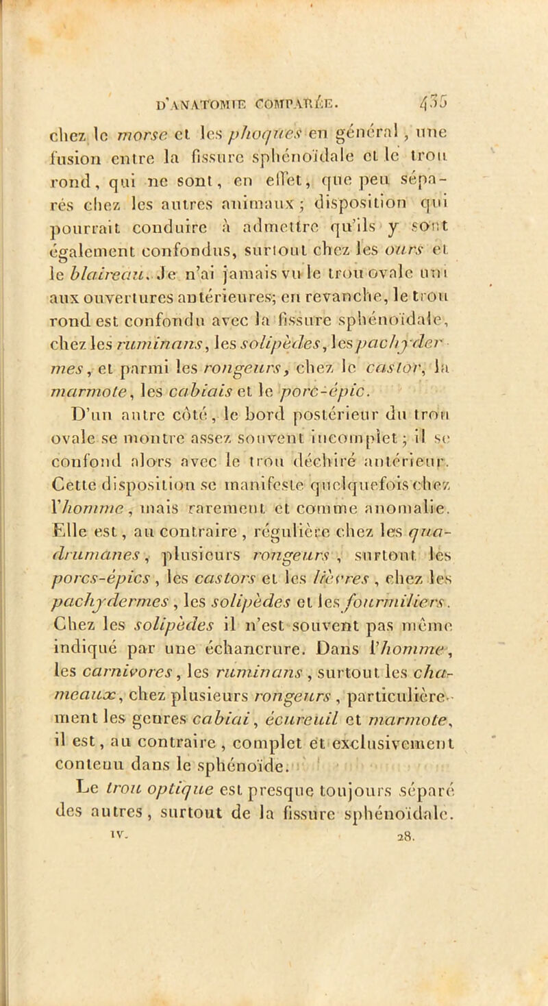 d'aNTATOMIK rOMPATll'Æ. chez lo viorse cl les phoque.'i en général, mie fusion entre la fissure splicnoïdale cl le trou rond, qui ne sont, en elfet, que peu sépa- rés chez les autres animaux 5 disposition qui pourrait conduire à admettre qu’ils y sont également confondus, suriout chez les ours et \e blaireau. Ae n’ai jamais vu le trou ovale um aux ouvertures antérieures; en revanche, le trou rond est confondu avec la fissure sphénoïdale, chez les ruminnns, les solipèdes^ lespachjrler mes, el parmi les rongeurs, chez le castor, la marmote, les cahiais et le porc-épic. D’un autre coté, le bord postérieur du trou ovale se montre assez souvent lueompiet; il se confond alors avec le trou déelviré antérieur. Cette disposition se manifeste quelquefois chez Xhomme, mais rarement et comme anomalie. Elle est, au contraire , régulière chez les qua- drumemes, plusieurs rongeurs, surtout les porcs-épics, les castors et les lièvres , chez les pachydermes, les solipèdes et les fourmiliers. Chez les solipèdes il n’est souvent pas même indiqué par une échancrure. Dans Xhomme, les carnivores, les ruminans , surtout les chur- meauæ, chez plusieurs rongeurs , particulière- ment les genres, cabiai, écureuil et marmote, il est, au contraire, complet et exclusivement conieuu dans le sphénoïde. Le trou optique est presque toujours .séparé des autres, surtout de la fissure sphénoïdale. IV. 28.