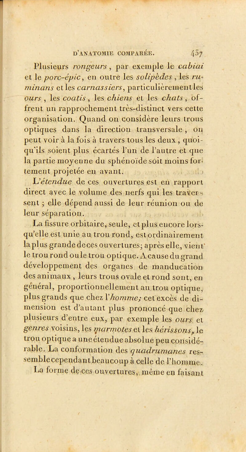 Plusieurs rongeurs, par exemple le cabiai et le porc-épic, en outre les solipedes , les ru- minans elles carnassiers, parliculièremenlles ours , les coatis, les chiens et les chats, of- frent un rapprochement très-distinct vers celle organisation. Quand on considère leurs trous optiques dans la direction transversale , 011 peut voir à la fois à travers tous les deux, quoi- qu'ils soient plus écartés l’un de l’autre et que la partie moyenne du sphénoïde soit moins for- tement projetée en avant. > Uétendue de ces ouvertures est eu rapport direct avec le volume des nerfs qui les traver-, sent ; elle dépend aussi de leur réunion ou de leur séparation, La fissure orbitaire, seule, et plus encore lors- qu’elle est unie au trou rond, est ordinairement la plus grande decesouverturesj aprèselle, vient* le trou rond ouïe trou optique. A cause du grand développement des organes de manducation des animaux , leurs trous ovale et rond sont, en général, proportionnellement au trou optique, plus grands que chez Vhomme; cet excès de di- mension est d’autant plus prononcé que chez plusieurs d’entre eux, par exemple les ours et genres voisins, les jparmotesel les hérissons, le trou optique a uneélendue absolue peu considé- rable. La conformation des cjuadrumanes res- semble cependant beaucoup à celle de l’homme. La forme de-ces ouvertures, même en faisant