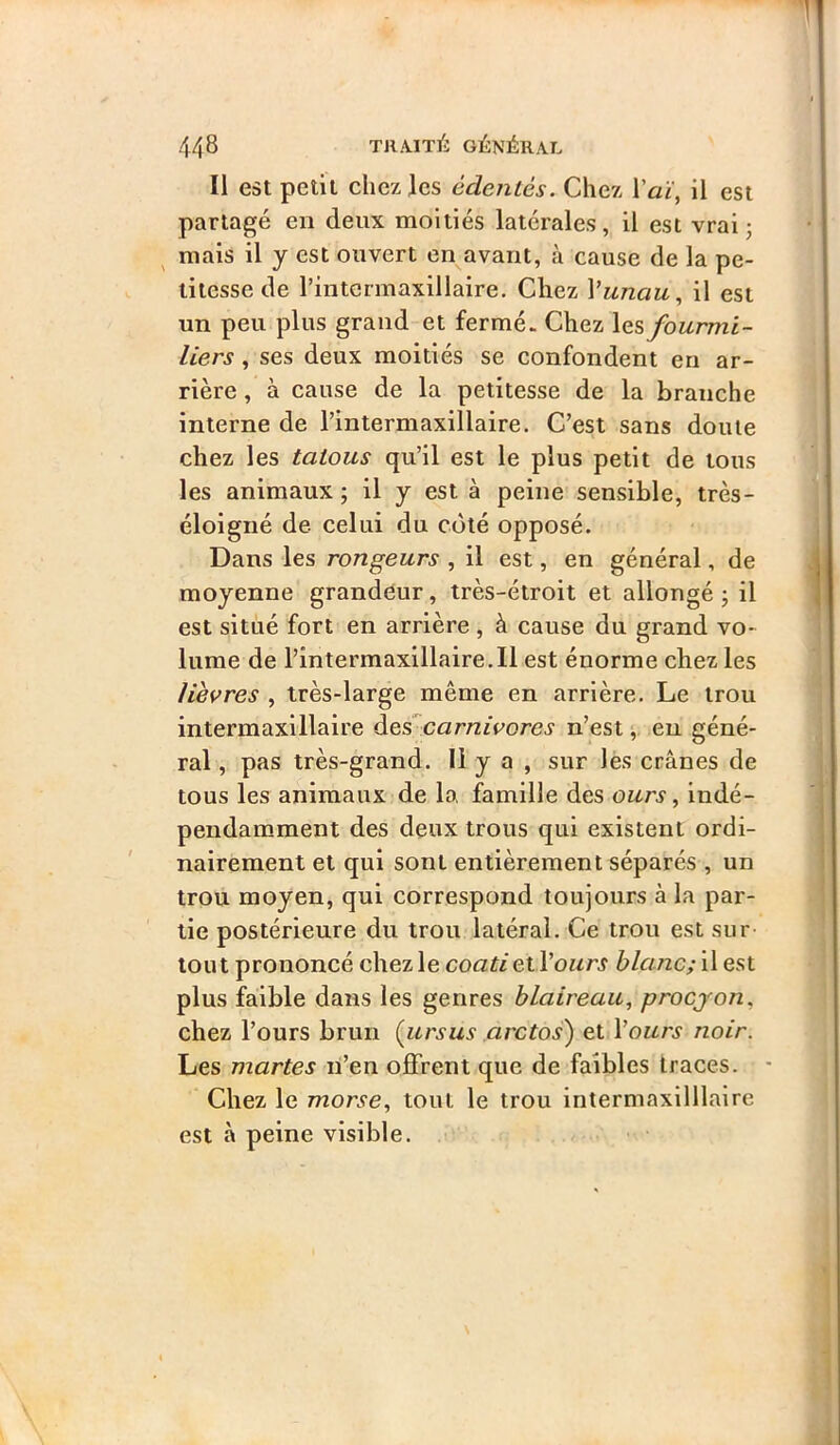 Il est petit chez les édentés. Chez Vaï, il est partagé en deux moitiés latérales, il est vrai j mais il y est ouvert en avant, à cause de la pe- titesse de l’intermaxillaire. Chez l’wnaw, il est un peu plus grand et fermé. Chez les fourmi- liers , ses deux moitiés se confondent en ar- rière , à cause de la petitesse de la branche interne de l’intermaxillaire. C’est sans doute chez les tatous qu’il est le plus petit de tous les animaux ; il y est à peine sensible, très- éloigné de celui du coté opposé. Dans les rongeurs , il est, en général, de moyenne grandeur, très-étroit et allongé j il est situé fort en arrière , à cause du grand vo- lume de rintermaxillaire.il est énorme chez les lièvres , très-large même en arrière. Le trou intermaxillaire àescarnivores n’est,. eu géné- ral , pas très-grand. Il y a , sur lès crânes de tous les animaux de la, famille des ours, indé- pendamment des deux trous qui existent ordi- nairement et qui sont entièrement séparés , un trou moyen, qui correspond toujours à la par- tie postérieure du trou latéral. Ce trou est sur tout prononcé chez le coati etl’owrj blanc; il est plus faible dans les genres blaireau, procjon, chez l’ours brun Çursus arctos) et Vours noir. Les martes ri’en offrent que de faibles traces. • ’ Chez le morse, tout le trou intermaxilllaire est à peine visible.