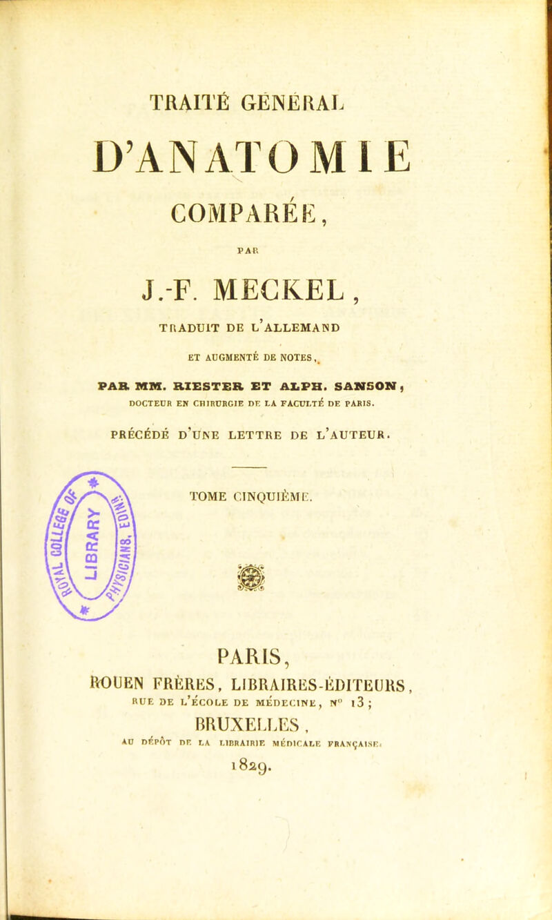 D’ANATOMIE V COMPARÉE, PAU J.-F. MECKEL, TRADUIT DE l’ALLEMAND ET ADGMENTÉ DE NOTES,, PAR MM. RXESTER ET AEPH. SAZVSON , DOCTEUR EN CHIRURGIE DE LA FACULTÉ DE PARIS. PRÉCÉDÉ d’une lettre DE l’aUTEUR. PARIS, lUDtIEN FRÈRES, LIBRAIRES-ÉDITEURS, RUE DE l’ÉCOEE DE MEDECINE, N l3; BRUXELLES , AU DÉPÔT DE LA LIRRAIRIF. MÉDICALE FRANÇAISE. 1 829.