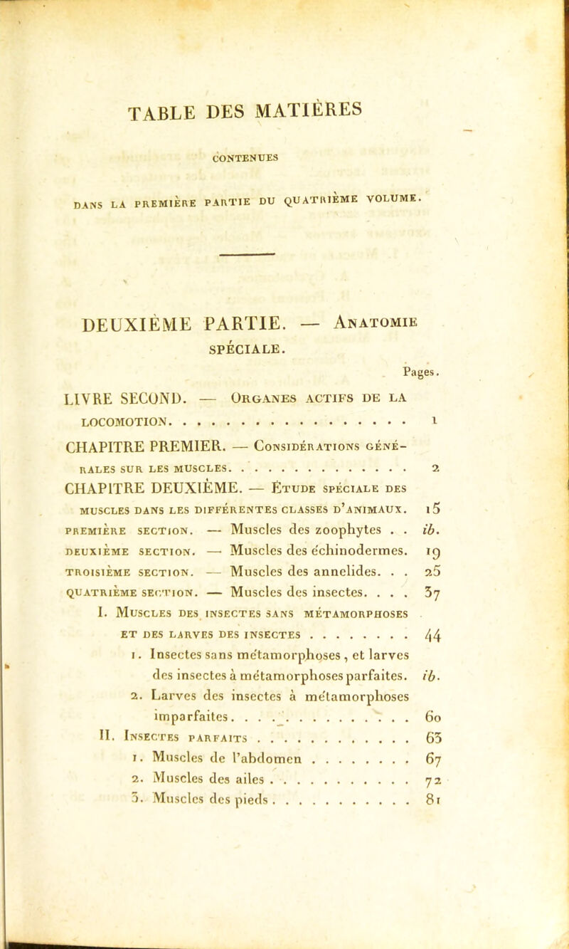 TABLE DES MATIÈRES CONTENUES LA PREMIERE PARTIE DU QUATRIEME VOLUME. DEUXIÈME PARTIE. — Anatomie SPÉCIALE. Pages. LIVRE SECOND. — Organes actifs de la LOCOMOTION l CHAPITRE PREMIER. — Considérations géné- rales SUR LES muscles 2 CHAPITRE DEUXIÈME. — Etude spéciale des muscles dans les différentes classes d’animaux. i5 PREMIÈRE SECTION. — MuscIcs clcs zoophytcs . . ib. DEUXIEME SECTION. —• Musclcs dcs échinodermes. ig TROISIÈME SECTION. — Musclcs dcs annclides. . . 9.5 QUATRIÈME SECTION. — Musclcs dcs inscctcs. ... 5y I. Muscles des insectes sans métamorphoses ET DES LARVES DES INSECTES 44 1. Insectes sans mc'taniorphoses , et larves des insectes à métamorphoses parfaites, ib- 2. Larves des insectes à me'tamorphoses imparfaites. 6o II. Insectes parfaits 65 1. Muscles de l’abdomen 67 2. Muscles des ailes 72 5. Musclcs des pieds 81