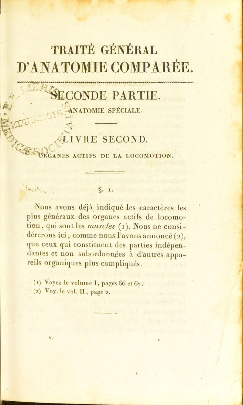 D’ANATOMIE COMPARÉE. ■wnijAnjia utL. JjA jvIOTION. Nous avons déjà^ indiqué les caractères les plus généraux des organes actifs de locomo- tion , qui sont les muscles (i). Nous ne consi- dérerons ici, comme nous l’avons annoncé (2), que ceux qui constituent des parties indépen- dantes et non subordonnées à d’autres appa- 4/ • - C, ’ÀNATOMIE SPÉCIALE. reils organiques plus compliqués. (1) Voyez le volume I, pages 66 et 67. (2) Voy. le vol. II, page 2.