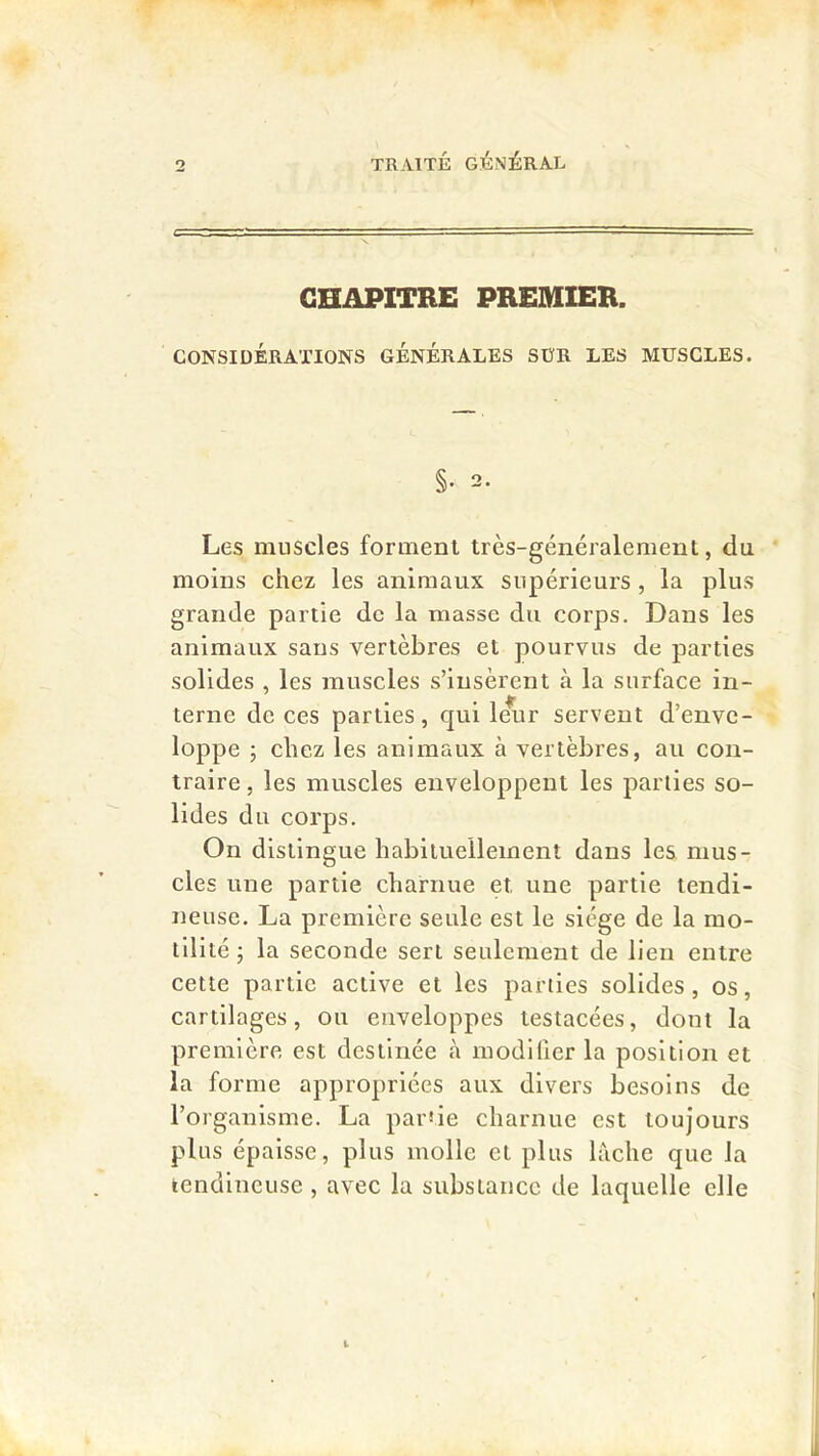 CHAPITRE PREMIER. CONSIDÉRATIONS GENERALES SÜR LES MUSCLES. §• 2. Les muscles forment très-généralement, du moins chez les animaux supérieurs, la plus grande partie de la masse du corps. Dans les animaux sans vertèbres et pourvus de parties solides , les muscles s’insèrent à la surface in- terne de ces parties, qui Imir servent d’enve- loppe ; chez les animaux à vertèbres, au con- traire , les muscles enveloppent les parties so- lides du corps. On distingue habituellement dans les mus- cles une partie charnue et une partie tendi- neuse. La première seule est le siège de la mo- lli lté J la seconde sert seulement de lien entre cette partie active et les parties solides, os, cartilages, ou enveloppes testacées, dont la première est destinée à modifier la position et la forme appropriées aux divers besoins de l’organisme. La pai’île charnue est toujours plus épaisse, plus molle et plus lâche que la tendineuse , avec la substance de laquelle elle