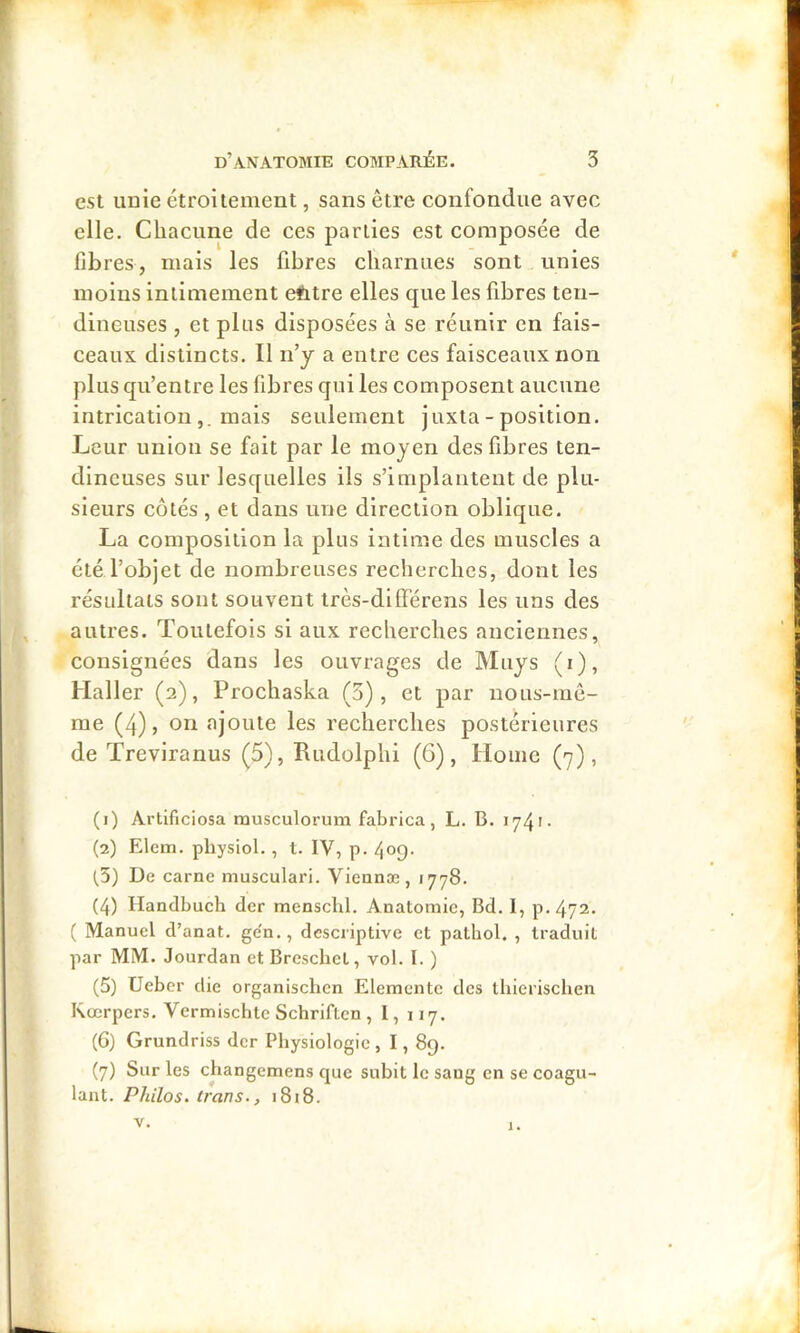 est unie étroitement, sans être confondue avec elle. Chacune de ces parties est composée de fibres, mais les fibres charnues sont unies moins intimement efetre elles que les fibres ten- dineuses , et pins disposées à se réunir en fais- ceaux distincts. Il n’y a entre ces faisceaux non plus qu’entre les fibres qui les composent aucune intrication mais seulement juxta - position. Leur union se fait par le moyen des fibres ten- dineuses sur lesquelles ils s’implantent de plu- sieurs côtés , et dans une direction oblique. La composition la plus intime des muscles a été l’objet de nombreuses recherches, dont les résultats sont souvent très-diffère ns les uns des autres. Toutefois si aux recherches anciennes, consignées dans les ouvrages de Muys (i), Haller (2), Prochaska (3), et par nous-rac- me (4), on ajoute les recherches postérieures de Treviranus (5), Rudolphi (6), Home (7), (1) Ai'tificiosa musculorum fabi'ica, L. B. 1741- (2) Elem, physiol. , t. IV, p. 409- (,5) De carne musculari. Viennæ, 1778. (4) Handbuch der mensclil. Anatomie, Bd. 1, p.472. [ Manuel d’anat. ge'n., descriptive et pathol. , traduit par MM. Jourdan et Brcschet, vol. I. ) (5) Ueber die organischcn Elementc des thicrischen Kœrpers. Vermischtc Schriftcn , l, 117. (6) Grundriss der Physiologie , 1,89. (7) Sur les changemens que subit le sang en se coagu- lant. Philos. Iran s., i8i8. V. J.