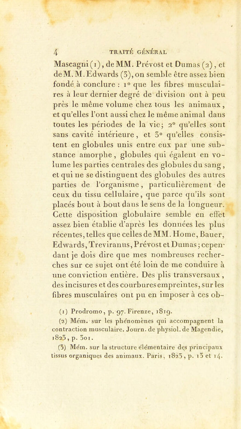 Mascagni ( i ), de MM. Prévost et Dumas (2) , et deM.M,Edwards (3),on semble être assezbien fondé à conclure : 1° que les fibres musculai- res à leur dernier degré de division ont à peu près le même volume chez tous les animaux, et qu’elles l’ont aussi chez le même animal dans toutes les périodes de la vie 5 2“ qu’elles sont sans cavité intérieure , et 3° qu’elles consis- tent en globules unis entre eux par une sub- stance amorphe, globules qui égalent en vo- lume les parties centrales des globules du sang, et qui ne se distinguent des globules des autres parties de l’organisme, particulièrement de ceux du tissu cellulaire, que parce qu’ils sont placés bout à bout dans le sens de la longueur. Cette disposition globulaire semble en effet assez bien établie d’après les données les plus récentes, telles que celles de MM. Home, Bauer, Edwards, Treviranus, Prévost et Dumas j cepen- dant je dois dire que mes nombreuses recher- ches sur ce sujet ont été loin de me conduire à une conviction entière. Des plis transversaux, des incisures et des courbures empreintes, sur les fibres musculaires ont pu en imposer à ces ob- (1) Prodromo, p. 97. Firenze, 1819. (2) Mém. sur les phe'nomènes qui accompagnent la contraction musculaire. Journ. de physiol. de Magendie, 1825, p. Soi. (5) M(^m. sur la structure e'ie'mentaire des principaux tissus organiques des animaux. Paris, 1825, p. i3 et i4-