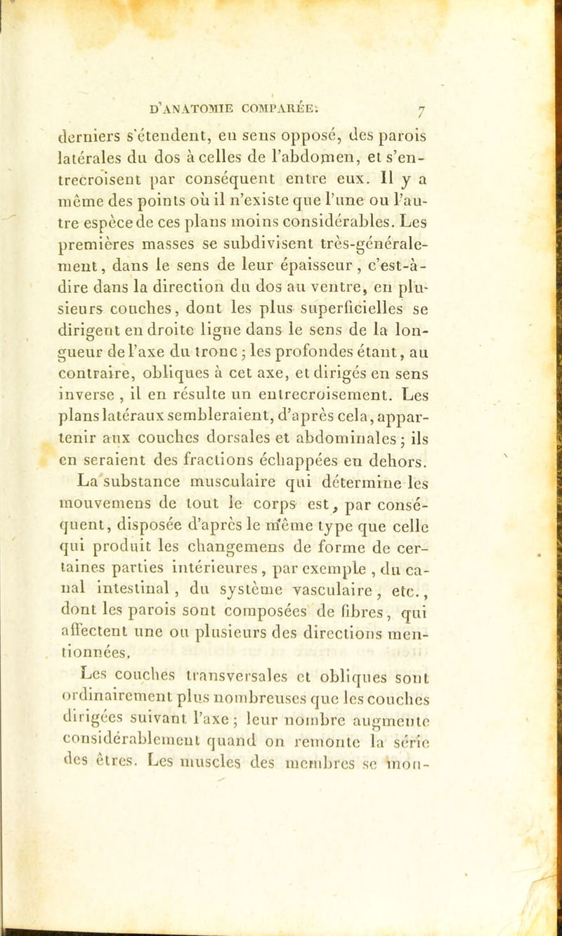 clerulers s'étendent, en sens opposé, des parois latérales du dos à celles de l’abdornen, et s’en- trecroisent par conséquent entre eux. 11 y a même des points où il n’existe que l’une ou l’au- tre espèce de ces plans moins considérables. Les premières masses se subdivisent très-générale- ment, dans le sens de leur épaisseur, c’est-à- dire dans la direction du dos au ventre, en plu- sieurs couches, dont les plus superficielles se dirigent en droite ligne dans le sens de la lon- gueur de l’axe du tronc ; les profondes étant, au contraire, obliques à cet axe, et dirigés en sens inverse , il en résulte un entrecroisement. Les plans latéraux sembleraient, d’après cela, appar- tenir aux couches dorsales et abdominales; ils en seraient des fractions échappées en dehors. La substance musculaire qui détermine les mouvemens de tout le corps est, par consé- quent, disposée d’après le m’ême type que celle qui produit les changemens de forme de cer- taines parties intérieures , par exemple , du ca- nal Intestinal , du système vasculaire, etc., dont les parois sont composées de fibres, qui alfectent une ou plusieurs des directions men- tionnées. Les couches transversales et obliques sont ordinairement plus nombreuses que les couches dirigées suivant l’axe; leur nombre augmente considérablement quand on remonte la série des etres. Les muscles des membres se mou-