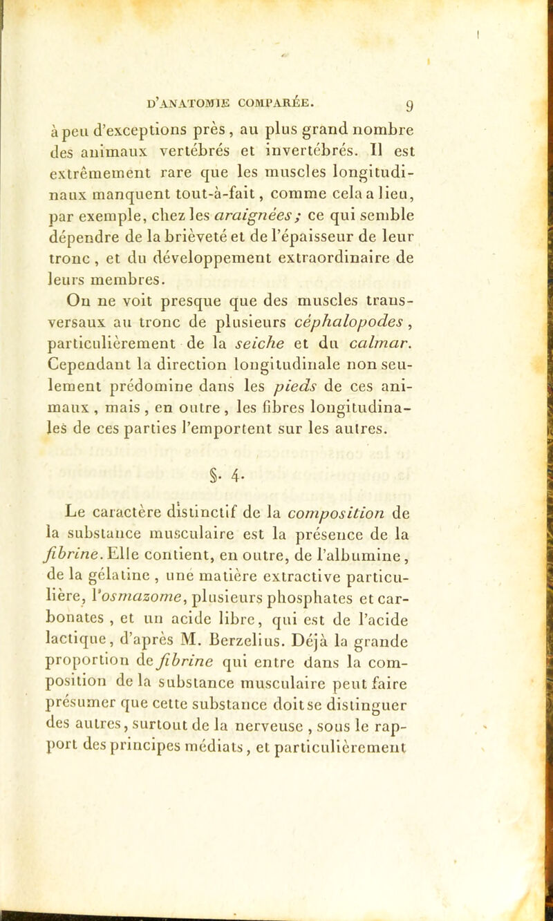 I d’anatomie compar^ie. g à peu d’exceptions près , au plus grand nombre des animaux vertébrés et invertébrés. Il est extrêmement rare que les muscles longitudi- naux manquent tout-à-fait, comme cela a lieu, par exemple, chez les araignées ; ce qui semble dépendre de la brièveté et de l’épaisseur de leur tronc, et du développement extraordinaire de leurs membres. On ne voit presque que des muscles trans- versaux au tronc de plusieurs céphalopodes, particulièrement de la seiche et du calmar. Cependant la direction longitudinale non seu- lement prédomine dans les pieds de ces ani- maux , mais , en outre, les fibres longitudina- les de ces parties l’emportent sur les autres. §• 4- Le caractère distinctif de la composition de la substance musculaire est la présence de la fibrine.Y\\ç. contient, en outre, de l’albumine, de la gélatine , une matière extractive particu- lière, Vosmazome., plusieurs phosphates et car- bonates , et un acide libre, qui est de l’acide lactique, d’après M. Berzellus. Déjà la grande proportion de fibrine qui entre dans la com- position delà substance musculaire peut faire présumer que cette substance doit se distinguer des autres, surtout de la nerveuse , sous le rap- port des principes médiats, et particulièrement