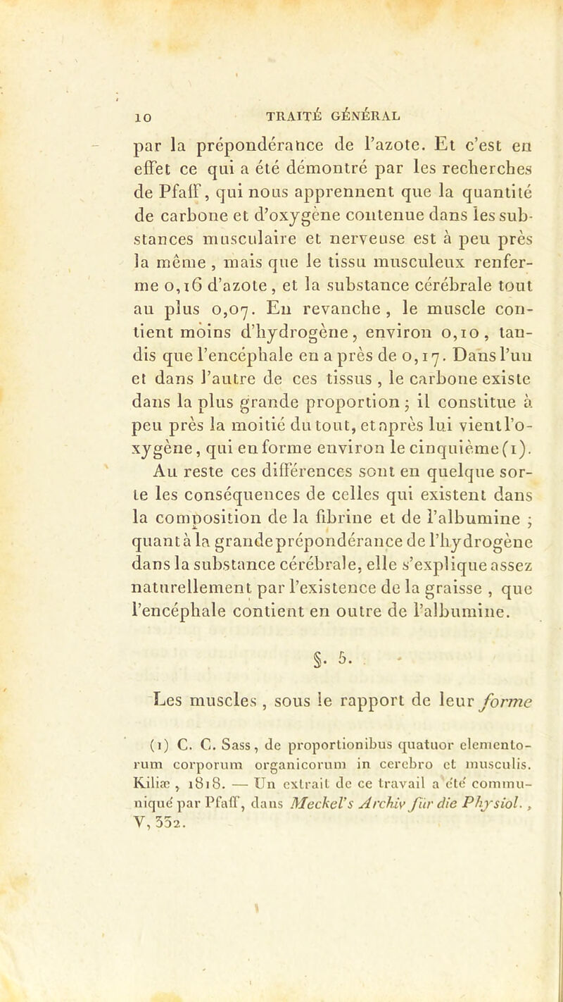 par la prépondérance de l’azote. El c’est en effet ce qui a été démontré par les recherches de Pfaff, qui nous apprennent que la quantité de carbone et d’oxygène contenue dans les sub- stances musculaire et nerveuse est à peu près la même , mais que le tissu musculeux renfer- me 0,16 d’azote, et la substance cérébrale tout au plus 0,07. Eu revanche, le muscle con- tient moins d’hydrogène, environ 0,10, tan- dis que l’encéphale en a près de o, 17. Dans l’uii et dans l’autre de ces tissus , le carbone existe dans la plus grande proportion j il constitue à peu près la moitié du tout, etnprès lui vientl’o- xygène, qui en forme environ le cinquième (i). Au reste ces différences sont en quelque sor- te les conséquences de celles qui existent dans la comnosition de la fibrine et de l’albumine ; quanta la grandeprépondérance de l’hydrogène dans la substance cérébrale, elle s’explique assez naturellement par l’existence de la graisse , que l’encéphale contient en outre de l’albumine. §. 5. . * Les muscles , sous le rapport de \euv forme (i) C. C. Sass, de proportionibus quatuor elenicnto- rum corporum orgaiiicoruni in cercbro et inusculis. Kiliæ , 1818. — Un extrait de ce travail a c'te' commu- nique' par Pfafl', dans Meckel’s Archiy fiir die Physiol., V,352.