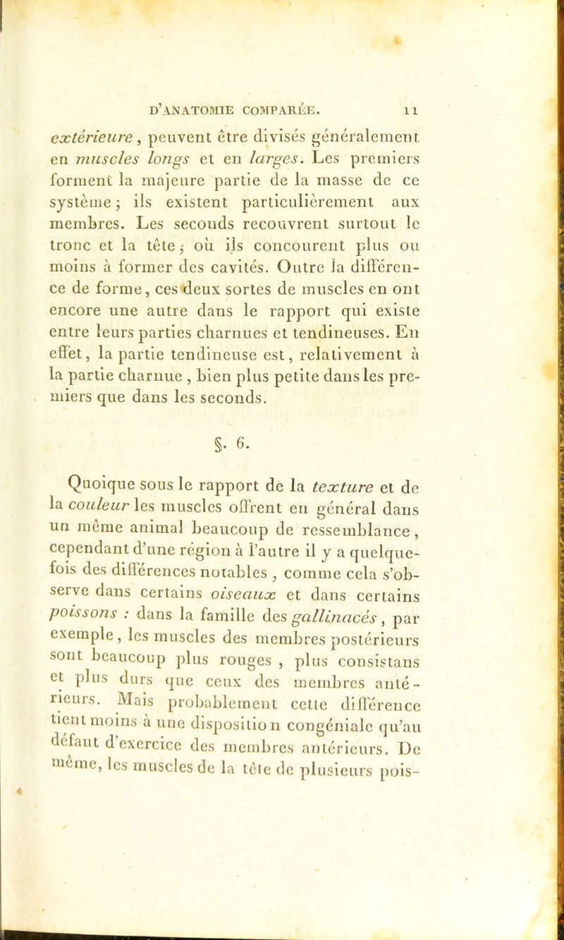 extérieure ^ peuvent être divisés généralement en muscles longs et en larges. Les premiers forment la majeure partie de la masse de ce système ; ils existent particulièrement aux membres. Les seconds recouvrent surtout le tronc et la tête j où ils concourent plus ou moins à former des cavités. Outre la différen- ce de forme, ces deux sortes de muscles en ont encore une autre dans le rapport qui existe entre leurs parties charnues et tendineuses. En effet, la partie tendineuse est, relativement à la partie charnue , bien plus petite dans les pre- miers que dans les seconds. §. 6. Quoique sous le rapport de la texture et de la couleur les muscles offrent en général dans un même animal beaucoup de ressemblance, cependant d’une région à l’autre il y a quelque- fois des dilïérences notables , comme cela s’ob- serve dans certains oiseaux et dans certains poissons : dans la famille des gallinacés, par exemple, les muscles des membres postérieurs sont beaucoup plus rouges , plus consistans et plus durs que ceux des membres anté- rieurs. Mais probablement celte différence lient moins à une disposition congcniale qu’au défaut d exercice des membres antérieurs. De «lême, les muscles de la têic de plusieurs pois-