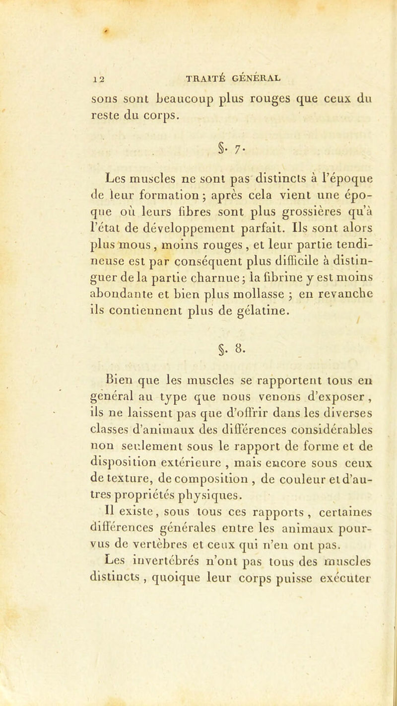 sons sont beaucoup plus rouges que ceux du reste du corps. §• 7* Les muscles ne sont pas distincts à l’époque de leur formation; après cela vient une épo- que où leurs fibres sont plus grossières qu’à l’état de développement parfait. Ils sont alors plus mous , moins rouges , et leur partie tendi- neuse est par conséquent plus difficile à distin- guer de la partie charnue ; la fibrine y est moins abondante et bien plus mollasse ; en revanche ils contiennent plus de gélatine. §. 8. Bien que les muscles se rapportent tous en général au type que nous venons d’exposer, ils ne laissent pas que d’offrir dans les diverses classes d’animaux des différences considérables non seulement sous le rapport de forme et de disposition extérieure , mais encore sous ceux de texture, décomposition, de couleur et d’au- tres propriétés physiques. Il existe, sous tous ces rapports , certaines différences générales entre les animaux pour- vus de vertèbres et ceux qui n’en ont pas. Les invertébrés n’ont pas tous des muscles distincts , quoique leur corps puisse exécuter