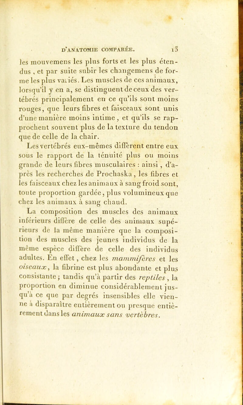 les mouvemens les plus forts et les plus éten- dus , et par suite subir les changemens de for- me les plus vaiiés. Les muscles de ces animaux, lorsqu’il y en a, se distinguent de ceux des ver- tébrés principalement en ce qu’ils sont moins rouges, que leurs fibres et faisceaux sont unis d’une manière moins intime, et qu’ils se rap- prochent souvent plus de la texture du tendon que de celle de la chair. Les vertébrés eux-mêmes diffèrent entre eux sous le rapport de la ténuité plus ou moins grande de leurs fibres musculaires : ainsi , d’a- près les recherches de Prochaska, les fibres et les faisceaux chez les animaux à sang froid sont, toute proportion gardée, plus volumineux que chez les animaux à sang chaud. La composition des muscles des animaux inférieurs diffère de celle des animaux supé- rieurs de la même manière que la composi- tion des muscles des jeunes individus de la même espèce diffère de celle des individus adultes. En effet, chez les mammifères et les oiseauæ, la fibrine est plus abondante et plus consistante; tandis qu’à partir des reptiles , la proportion en diminue considérablement jus- qu’à ee que par degrés insensibles elle vien- ne à disparaître entièrement ou presque entiè- rement dans les animaux sans vertèbres.