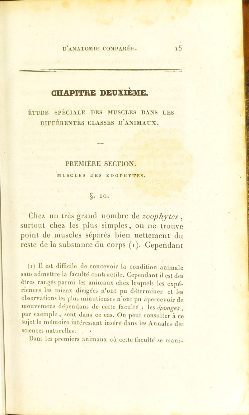 CHAPITRE DEUXIÈME. ÉTUDE SPÉCIALE DES MUSCLES DANS LES DIFFÉRENTES CLASSES d’anIMAUX. PREMIÈRE SECTION. MUSCLES DES ZOOPHYTES. §. 10. Chez un très grand nombre de zoophjtes , surtout chez les plus simples, on ne trouve point de muscles sépares bien nettement du reste de la substance du corps (i). Cependant (i) Il est difficile de concevoir la condition animale sans admettre la faculté' contractile. Cependant il est des êtres rangés parmi les animaux chez lesquels les expé- riences les mieux dirigées n’ont pu déterminer et les observations les plus minutieuses n’ont pu apercevoir de inouvemens dépendans de cette faculté : les éponges , par exemple , sont dans ce cas. On peut consulter à ce sujet le mémoire intéressant inséré dans les Annales des sciences naturelles. Dans les premiers animaux où cette faculté se mani-