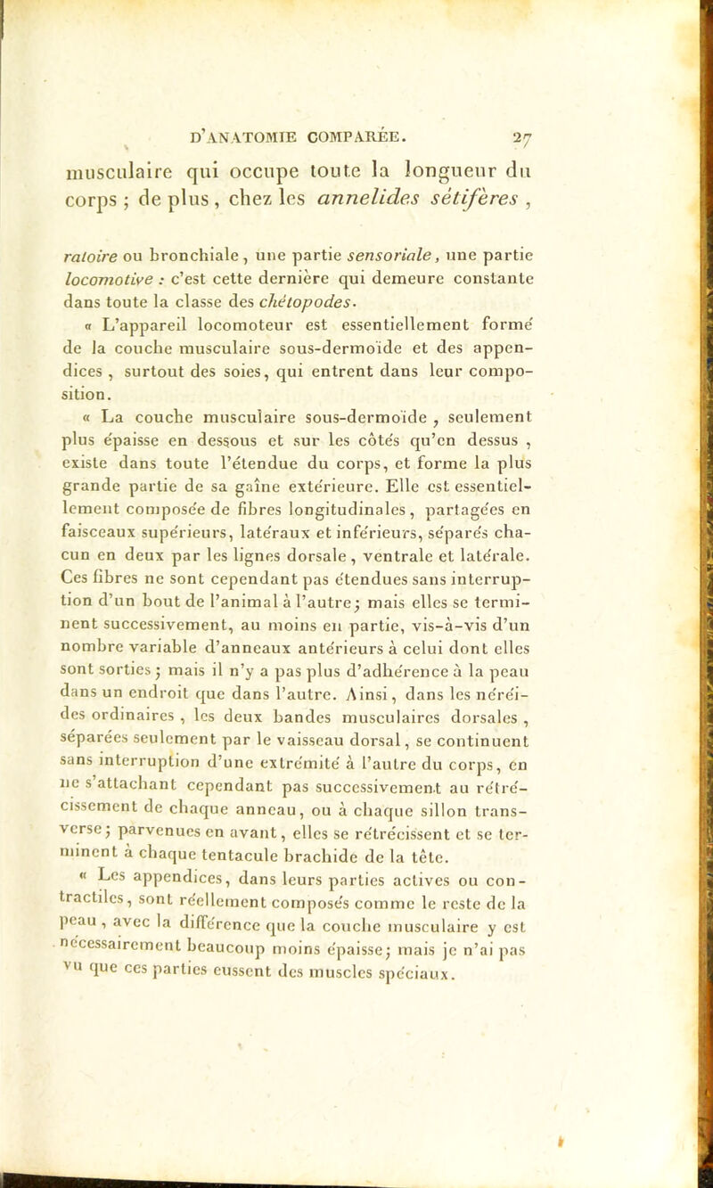 musculaire qui occupe toute la longueur du corps ; de plus, chez les annelides sétifères , raloire ou bronchiale, une partie sensoriale, une partie locomotive : c’est cette dernière qui demeure constante dans toute la classe des chétopodes. a L’appareil locomoteur est essentiellement forme' de la couche musculaire sous-dermoïde et des appen- dices , surtout des soies, qui entrent dans leur compo- sition. « La couche musculaire sous-dermoïde , seulement plus e'paisse en dessous et sur les côte's qu’en dessus , existe dans toute l’étendue du corps, et forme la plus grande partie de sa gaine exte'rieure. Elle est essentiel- lement compose'e de fibres longitudinales , partage'es en faisceaux supe'rieurs, late'raux et infe'rieurs, se'pare's cha- cun en deux par les lignes dorsale, ventrale et latérale. Ces fibres ne sont cependant pas étendues sans interrup- tion d’un bout de l’animal à l’autre^ mais elles se termi- nent successivement, au moins en partie, vis-à-vis d’un nombre variable d’anneaux antérieurs à celui dont elles sont sorties j mais il n’y a pas plus d’adhérence à la peau dans un endroit que dans l’autre. Ainsi, dans les néréi- des ordinaires , les deux bandes musculaires dorsales , séparées seulement par le vaisseau dorsal, se continuent sans interruption d’une extrémité à l’autre du corps, eu ne s attachant cependant pas succcssivemen.t au rétré- cissement de chaque anneau, ou à chaque sillon trans- verse j parvenues en avant, elles se rétrécissent et se ter- minent a chaque tentacule brachide de la tête. « Les appendices, dans leurs parties actives ou con- tractiles, sont réellement composés comme le reste de la peau , avec la différence que la couche musculaire y est nécessairement beaucoup moins épaisse; mais je n’ai pas vu que ces parties eussent des muscles spéciaux.